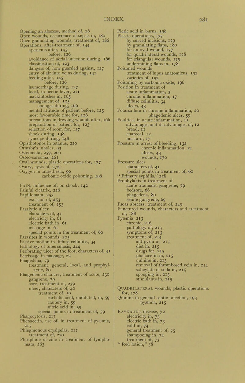 Opening an abscess, method of, 26 Open wounds, occurrence of sepsis in, 180 Open granulating wounds, treatment of, 186 Operations, after-treatment of, 144 aperients after, 145 before, 126 avoidance of aerial infection during, 166 classification of, 123 dangers of, how guarded against, 127 entry of air into veins during, 142 feeding after, 145 before, 126 hfbmorrhage during, 127 local, in hectic fever, 211 mackintoshes in, 165 management of, 125 sponges during, 166 mental attitude of patient before, 125 most favourable time for, 126 precautions in dressing wounds after, 166 preparation of patient; for, 123 selection of room for, 127 shock during, 138 syncope during, 148 Opisthotonos in tetanus, 220 Ormsby's inhaler, 93 Osteomata, 259, 260 Osteo-sarcoma, 261 Oval wounds, plastic operations for, 177 Ovary, cysts of, 272 Oxygen in ancesthesia, 90 carbonic oxide poisoning, 196 Fain, influence of, on shock, 142 Painful cicatrix, 226 Fapillomata, 253 excision of, 253 treatment of, 253 Paralytic ulcer characters of, 41 electricity in, 61 electric bath in, 61 massage in, 61 special points in the treatment of, 60 Parasites in wounds, 205 Passive motion in diffuse cellulitis, 34 Pathology of tuberculosis, 244 Perforating ulcer of the foot, characters of, 41 Petrissage in massage, 22 Phagedena, 79 treatment, general, local, and prophyl- actic, 80 Phagedenic chancre, treatment of acute, 230 gangrene, 79 sore, treatment of, 239 ulcer, characters of, 40 treatment of, 59 carbolic acid, undiluted, in, 59 cautery in, 59 nitric acid in, 59 special points in treatment of, 59 Phagocytosis, 217 Phenacetin, use of, in treatment of pytemia, 215 Phlegmonous erysipelas, 217 treatment of, 220 Phosphide of zinc in treatment of lympho- mata, 263 Picric acid in burns, 198 Plastic operations, 177 by curved incisions, 179 by granulating flaps, 180 for an oval wound, 177 for quadrilateral wounds, 178 for triangular wounds, 179 undermining flaps in, 178 Poisoned wounds treatment of lupus anatoniicus, 192 varieties of, 192 Poisoning by carbonic oxide, 196 Position in treatment of acute inflammation, 3 chronic inflammation, 17 diffuse cellulitis, 34 ulcers, 43 Potassa fusa in chronic inflammation, 20 phagedenic ulcer, 59 Poultices in acute inflammation, 11 advantages and disadvantages of, 12 bread, 11 charcoal, 12 mustard, 17 Pressure in arrest of bleeding, 132 chronic inflammation, 21 ulcers, 43 wounds, 170 Pressure ulcer characters of, 41 special points in treatment of, 60  Primary syphilis, 228 Prophylaxis in treatment of acute traumatic gangrene, 79 bedsore, 66 phagedena, 80 senile gangrene, 69 Psoas abscess, treatment of, 249 Punctured wounds, characters and treatment of, 188 Pytemia, 213 chronic, 216 pathology of, 213 symptoms of, 213 treatment of, 214 antipyrin in, 215 diet in, 215 drugs for, 215 phenacetin in, 215 quinine in, 215 removal of thrombosed vein in, 214 salicylate of soda in, 215 sponging in, 215 stimulants in, 215 QuADRii.A'i'ERAL wounds, plastic operations for, 178 Quinine in general septic infection, 193 pyaemia, 215 Raynaud's disease, 72 electricity in, 73 electric bath in, 73 cold in, 74 general treatment of, 75 shampooing in, 74 treatment of, 73  Red lotion, 58