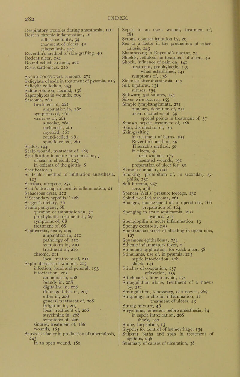 Respiratory troubles during aniesthesia, no Rest in chronic inflammation, l6 diffuse cellulitis, 34 treatment of ulcers, 42 tuberculosis, 247 Reverdin's method of skin-giafting, 49 Rodent ulcer, 254 Round-celled sarcoma, 261 Risus sardonicus, 220 Sacro-coccygeai. tumours, 272 Salicylate of soda in treatment of pysemia, 215 Salicylic collodion, 253 Saline solution, normal, 136 Saprophytes in wounds, 205 Sarcoma, 260 treatment of, 262 amputation in, 262 symptoms of, 261 varieties of, 261 alveolar, 261 melanotic, 261 myeloid, 261 round-celled, 261 spindle-celled, 261 Scalds, 194 Scalp wound, treatment of, 185 Scarification in acute inflammation, 7 of scar in cheloid, 225 in cedema of the glottis, 8 Scarificator, 7 Schleich's method of infiltration antesthesia, 123 Scirrhus, atrophic, 255 Scott's dressing in chronic inflammation, 21 Sebaceous cysts, 272 Secondary syphilis, 228 Seegen's dietary, 76 Senile gangrene, 68 question of amputation in, 70 prophylactic treatment of, 69 symptoms of, 68 treatment of, 68 Septicfemia, acute, 209 amputation in, 210 pathology of, 210 symptoms in, 210 treatment of, 210 chronic, 211 local treatment of, 211 Septic diseases of wounds, 205 infection, local and general, 193 intoxication, 205 ammonia in, 208 brandy in, 208 digitaline in, 208 drainage tubes in, 207 ether in, 208 general treatment of, 208 irrigation in, 207 local treatment of, 206 strychnine in, 208 symptoms of, 206 sinuses, treatment of, i86 wounds, 185 Sepsis as a factor in production of tuberculosis, 243 in an open wound, 180 Sepsis in an open wound, treatment of, 181 Setons, counter irritation by, 20 Sex as a factor in the production of tuber- culosis, 243 Shampooing in Raynaud's disease, 74 Shields, celluloid, in treatment of ulcers, 49 Shock, influence of pain on, 141 treatment, prophylactic, 139 when established, 141 symptoms of, 138 Sickness after aniesthesia, 117 Silk ligatures, 131 sutures, 154 Silkworm gut sutures, 154 Silver wire sutures, 155 Simple lymphangiomata, 271 tumours, definition of, 251 ulcer, characters of, 39 special points in treatment of, 57 Sinuses, septic, treatment of, 186 Skin, disinfection of, 161 Skin-grafting in treatment of burns, 199 Reverdin's method, 49 Thiersch's method, 50 in ulcers, 49 fresh wounds, 177 lacerated wounds, 191 preparation of ulcer for, 50 Skinner's inhaler, 100 Smoking, prohibition of, in secondary sy- philis, 232 Soft fibroma, 257 sore, 238 Spencer Wells' pressure forceps, 132 Spindle-celled sarcoma, 261 Sponges, management of, in operations, 166 preparation of, 164 Sponging in acute septicaimia, 210 pyaemia, 215 Spongiopilin in acute inflammation, 13 Spongy exostosis, 259 Spontaneous arrest of bleeding in operations, 127 Squamous epithelioma, 254 Sthenic inflammatory fever, 2 Stimulant applications for weak ulcer, 58 Stimulants, use of, in pyaemia, 215 septic intoxication, 208 shock, 141 Stitches of coaptation, 157 relaxation, 155 Stitchmarks, how to avoid, 154 Strangulation alone, treatment of a naevus by, 271 Strangulation, temporary, of a n;evus, 269 Strapping, in chronic inflammation, 21 treatment of ulcers, 43 Strong mixture, 46 Strychnine, inj ection before anassthesia, 84 in septic intoxication, 208 shock, 140 Stupe, turpentine, 13 Styptics for control of haemorrhage, 134 Sulphur baths and spas in treatment of syphilis, 236 Summar}- of causes of ulceration, 38