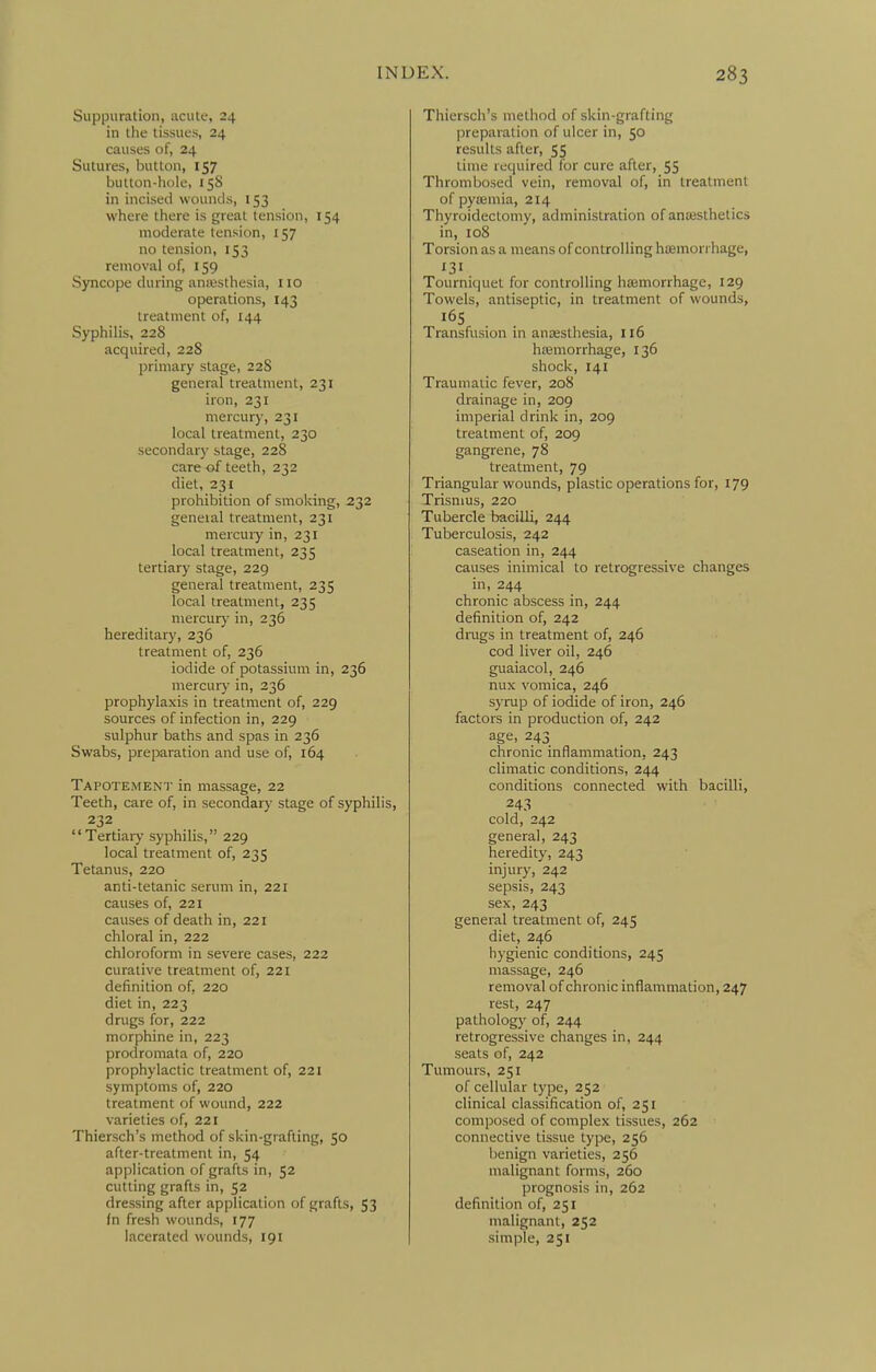 Suppuration, acute, 24 in the tissues, 24 causes of, 24 Sutures, button, 157 button-hole, 158 in incised wounds, 153 where there is great tension, 154 moderate tension, 157 no tension, 153 removal of, 159 Syncope during aniesthesia, 110 operations, 143 treatment of, 144 Syphilis, 228 acquired, 228 primary stage, 22S general treatment, 231 iron, 231 mercury, 231 local treatment, 230 secondar)' stage, 228 care of teeth, 232 diet, 231 prohibition of smoking, 232 geneial treatment, 231 mercuiy in, 231 local treatment, 235 tertiary stage, 229 general treatment, 235 local treatment, 235 mercuiy in, 236 hereditary, 236 treatment of, 236 iodide of potassium in, 236 mercury in, 236 prophylaxis in treatment of, 229 sources of infection in, 229 sulphur baths and spas in 236 Swabs, preparation and use of, 164 Tapotement in massage, 22 Teeth, care of, in secondary stage of syphilis, 232 Tertiarj- syphilis, 229 local treatment of, 235 Tetanus, 220 anti-tetanic serum in, 221 causes of, 221 causes of death in, 221 chloral in, 222 chloroform in severe cases, 222 curative treatment of, 221 definition of, 220 diet in, 223 drugs for, 222 morphine in, 223 prodromata of, 220 prophylactic treatment of, 221 symptoms of, 220 treatment of wound, 222 varieties of, 221 Thiersch's method of skin-grafting, 50 after-treatment in, 54 application of grafts in, 52 cutting grafts in, 52 dressing after application of grafts, 53 fn fresh wounds, 177 lacerated wounds, 191 Thiersch's method of skin-grafting preparation of ulcer in, 50 results after, 55 time required for cure after, 55 Thrombosed vein, removal of, in treatment of pyaemia, 214 Thyroidectomy, administration of anesthetics in, 108 Torsion as a means of controlling hsemorrhage, 131 Tourniquet for controlling haemorrhage, 129 Towels, antiseptic, in treatment of wounds. Transfusion in anaesthesia, 116 hremorrhage, 136 shock, 141 Traumatic fever, 208 drainage in, 209 imperial drink in, 209 treatment of, 209 gangrene, 78 treatment, 79 Triangular wounds, plastic operations for, 179 Trismus, 220 Tubercle bacilli, 244 Tuberculosis, 242 caseation in, 244 causes inimical to retrogressive changes in, 244 chronic abscess in, 244 definition of, 242 dings in treatment of, 246 cod liver oil, 246 guaiacol, 246 nux vomica, 246 syrup of iodide of iron, 246 factors in production of, 242 age, 243 chronic inflammation, 243 climatic conditions, 244 conditions connected with bacilli, 243 cold, 242 general, 243 heredity, 243 injury, 242 sepsis, 243 sex, 243 general treatment of, 245 diet, 246 hygienic conditions, 245 massage, 246 removal of chronic inflammation, 247 rest, 247 pathology of, 244 retrogressive changes in, 244 seats of, 242 Tumours, 251 of cellular type, 252 clinical classification of, 251 composed of complex tissues, 262 connective tissue type, 256 benign varieties, 256 malignant forms, 260 prognosis in, 262 definition of, 251 malignant, 252 simple, 251