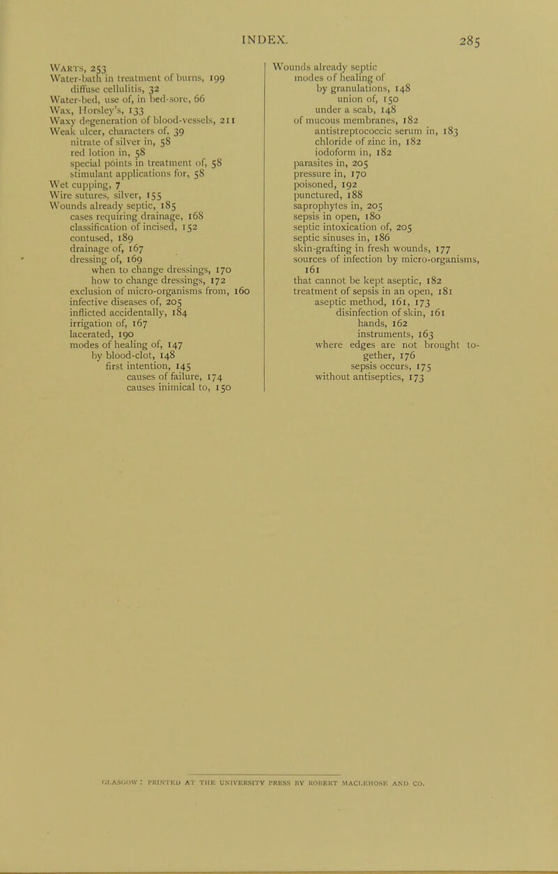 Warts, 253 Waler-bath in treatment nf bvniis, 199 diffuse cellulitis, 32 Water-bed, use of, in bed-sore, 66 Wax, Horsley's, 133 Waxy degeneration of blood-vessels, 211 Weak ulcer, characters of, 39 nitrate of silver in, 58 red lotion in, 58 special points in treatment of, 58 stimulant applications for, 58 Wet cupping, 7 Wire sutures, silver, 155 Wounds already septic, 185 cases requiring drainage, 16S classification of incised, 152 contused, 189 drainage of, 167 dressing of, 169 when to change dressings, 170 how to change dressings, 172 exclusion of micro-organisms from, i6o infective diseases of, 205 inflicted accidentally, 184 irrigation of, 167 lacerated, 190 modes of healing of, 147 by blood-clot, 148 first intention, 145 causes of failure, 174 causes inimical to, 150 Wounds already septic modes of healing of by granulations, 148 union of, 150 under a scab, 148 of mucous membranes, 182 antistreptococcic serum in, 183 chloride of zinc in, 182 iodoform in, 182 parasites in, 205 pressure in, 170 poisoned, 192 punctured, 188 saprophytes in, 205 sepsis in open, 180 septic intoxication of, 205 septic sinuses in, 186 skin-grafting in fresh wounds, 177 sources of infection by micro-organisms, 161 that cannot be kept aseptic, 182 treatment of sepsis in an open, 181 aseptic method, 161, 173 disinfection of skin, 161 hands, 162 instruments, 163 where edges are not brought to- gether, 176 sepsis occurs, 175 without antiseptics, 173 CI.ASCOW : I'KINTKU AT THE UNIVERSITY I-RISSS HV ROHERT MACI.KHOSI-: AND CO.