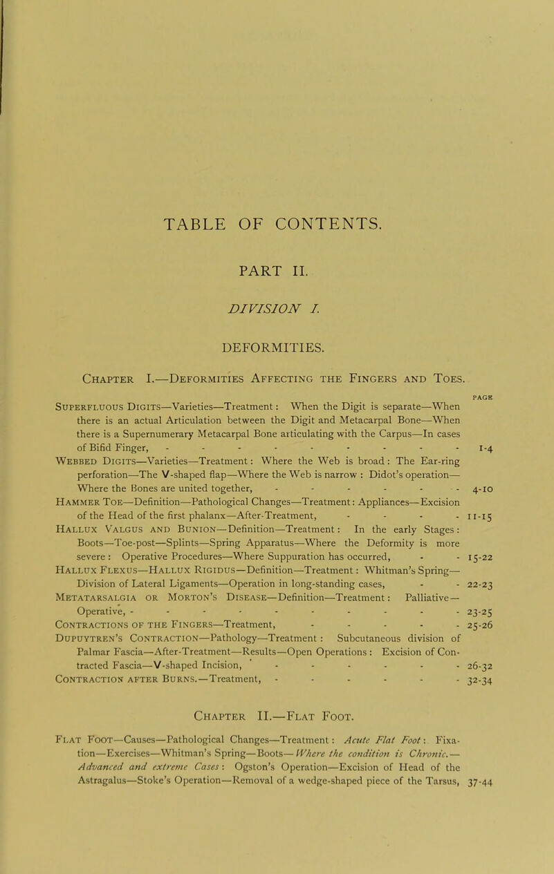 TABLE OF CONTENTS. PART 11. DIVISION I DEFORMITIES. Chapter I.—Deformities Affecting the Fingers and Toes. PAGE Superfluous Digits—Varieties—Treatment: When the Digit is separate—When there is an actual Articulation between the Digit and Metacarpal Bone—When there is a Supernumerary Metacarpal Bone articulating with the Carpus—In cases of Bifid Finger, 1-4 Webbed Digits—Varieties—Treatment: Where the Web is broad: The Ear-ring perforation—The V-shaped flap—Where the Web is narrow : Didot's operation— Where the Bones are united together, - - - - - - 4-10 Hammer Toe—Definition—Pathological Changes—Treatment: Appliances—Excision of the Head of the first phalanx—After-Treatment, .... 11.15 Hallux Valgus and Bunion—Definition—Treatment: In the early Stages: Boots—Toe-post—Splints—Spring Apparatus—Where the Deformity is more severe: Operative Procedures—Where Suppuration has occurred, - - 15-22 Hallux Flexus—Hallux Rigidus—Definition—Treatment: Whitman's Spring— Division of Lateral Ligaments—Operation in long-standing cases, - - 22-23 Metatarsalgia or Morton's Disease—Definition—Treatment: Palliative- Operative, 23-25 Contractions of the Fingers—Treatment, ..... 25-26 Dupuytren's Contraction—Pathology—Treatment : Subcutaneous division of Palmar Fascia—After-Treatment—Results—Open Operations : Excision of Con- tracted Fascia—V-shaped Incision, ...... 26-32 Contraction after Burns.—Treatment, ...... 32-34 Chapter II.—Flat Foot. Flat Foot—Causes—Pathological Changes—Treatment: Acute Flat Foot: Fixa- tion—Exercises—Whitman's Spring—Boots—IV/tere the condition is Chronic.— Advanced and extreme Cases : Ogston's Operation—Excision of Head of the Astragalus—Stoke's Operation—Removal of a wedge-shaped piece of the Tarsus, 37-44