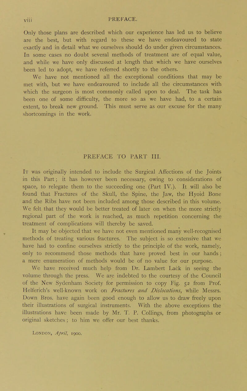 PREFACE. Only those plans are described which our experience has led us to believe are the best, but with regard to these we have endeavoured to state exactly and in detail what we ourselves should do under given circumstances. In some cases no doubt several methods of treatment are of equal value, and while we have only discussed at length that which we have ourselves been led to adopt, we have referred shortly to the others. AVe have not mentioned all the exceptional conditions that may be met with, but we have endeavoured to include all the circumstances with which the surgeon is most commonly called upon to deal. The task has been one of some difificulty, the more so as we have had, to a certain extent, to break new ground. This must serve as our excuse for the many shortcomings in the work. PREFACE TO PART III. It was originally intended to include the Surgical Affections of the Joints in this Part; it has however been necessary, owing to considerations of space, to relegate them to the succeeding one (Part IV.). It will also be found that Fractures of the Skull, the Spine, the Jaw, the Hyoid Bone and the Ribs have not been included among those described in this volume. We felt that they would be better treated of later on when the more strictly regional part of the work is reached, as much repetition concerning the treatment of complications will thereby be saved. It may be objected that we have not even mentioned many well-recognised methods of treating various fractures. The subject is so extensive that we have had to confine ourselves strictly to the principle of the work, namely, only to recommend those methods that have proved best in our hands; a mere enumeration of methods would be of no value for our purpose. We have received much help from Dr. Lambert Lack in seeing the volume through the press. We are indebted to the courtesy of the Council of the New Sydenham Society for permission to copy Fig. 52 from Prof. Helferich's well-known work on Fractures and Dislocatiofis^ while Messrs. Down Bros, have again been good enough to allow us to draw freely upon their illustrations of surgical instruments. With the above exceptions the illustrations have been made by Mr. T. P. Collings, from photographs or original sketches; to him we offer our best thanks. London, April, igoo.