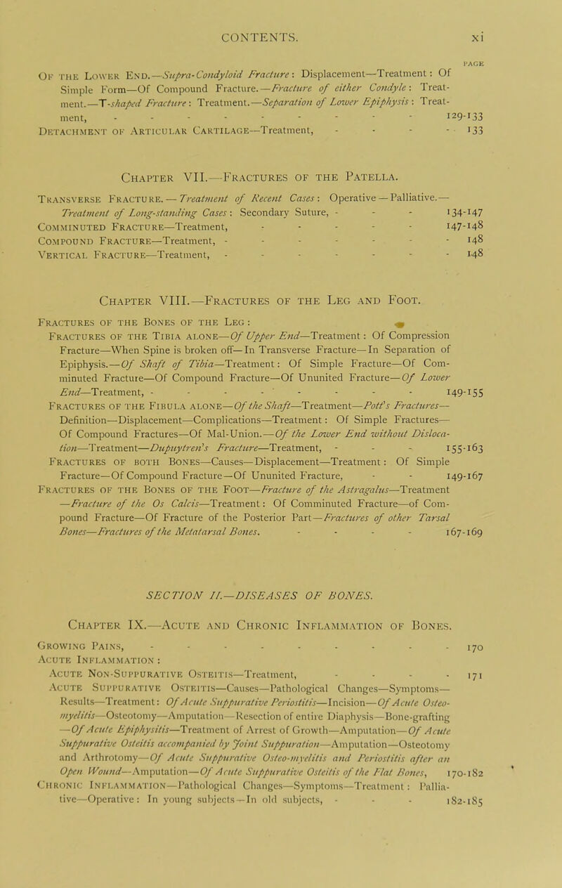 Ok the Lower 'E.aD. — Siipra-CondyloidFraciure: Displacement—Treatment: Of Simple Form—Of Compound Fracture.—/v-rtc/z/re of either Condyle: Treat- ment.—T-shapt-d Fracture: Treatment.—Separation of Lower Epiphysis : Treat- ment, 129-133 Dktachment ok Articular Cartilage—Treatment, - - - - i33 Chapter VII.—Fractures of the Patella. Transverse Fracture. — Treatment of Recent Cases: Operative— Palliative.— Treatment of Long-standing Cases : Secondary Suture, - - - 134-147 Comminuted Fracture—Treatment, ... - - 147-148 Compound Fracture—Treatment, ------- 148 Vertical Fracture—Treatment, 148 Chapter VIII.—Fractures of the Leg and Foot. Fractures ok the Bones of the Leg : ^ Fractures of the Tibia alone—Of Upper End—Treatment: Of Compression Fracture—When Spine is broken off-In Transverse Fracture—In Separation of Epiphysis. — Of Shaft of Tir'fo'rt—Treatment: Of Simple Fracture—Of Com- minuted Fracture—Of Compound Fracture—Of Ununited Fracture—Of Loiuer Treatment, - - - - - - - - I49-IS5 Fractures of the Fibula alone—Of the Shaft—Treatment—Pott's Fractures— Definition—-Displacement—Complications—Treatment: Of Simple Fractures— Of Compound Fractures—Of Mal-Union.—Of the Lower End 'ivithout Disloca- tion—Treatment—Dtipnytren's Fracture—Treatment, - - - I55'^63 Fractures of both Bones—Causes—Displacement—Treatment: Of Simple Fracture—Of Compound Fracture—Of Ununited Fracture, • - 149-167 Fractures of the Bones of the Foot—Fracture of the Astragalus—Treatment —Fracture of the Os Calcis—Treatment: Of Comminuted Fracture—of Com- pound Fracture—Of Fracture of the Posterior Part—Fractures of other Tarsal Bones—Fractures of the Metatarsal Bones. . . . . 167-169 SECTLON n.—DISEASES OF BONES. Chapter IX.—^Acute and Chronic Inflamm-vi'ion of Bones. Growing Pains, ......... 170 Acute Inflammation : Acute Non-Suppurative Osteitis—Treatment, - - - -171 Acute Suppurative Osteitis—Causes—Pathological Changes—Symptoms- Results—Treatment: Of Acute .Suppurative Periostitis—\wc:\%\ow—Of Acute Osteo- myelitis—Osteotomy—Amputation—Resection of entire Diaphysis—Bone-grafting —Of Acute Epiphysitis—Treatment of Arrest of Growth—Amputation—Acute .'Suppurative Osteitis accompanied by Joint Suppuration—Amputation—Osteotomy and Arthrotomy—Of Acute Suppurative Ostco-myclitis and Periostitis after an Open f'Kuwwrf—Amputation—Of Acute Suppurative Osteitis of the Flat Bones, 170-182 Chronic Inflammation—Pathological Changes—Symptoms—Treatment: Pallia- tive—Operative: In young subjects —In old subjects, - - - 182-185