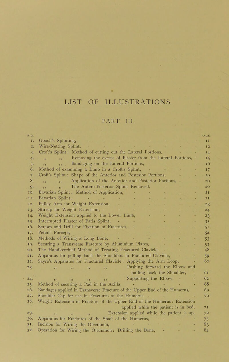 LIST OF ILLUSTRATIONS. Px^RT III. FIG. PAGE 1. Gooch's Splinting, - - - - - - 11 2. Wire-Netting Splint, - - - - • - - - 12 3. Croft's Splint: Method of cutting out the Lateral Portions, - - 14 4. ,, ,, Removing the excess of Plaster from the Lateral Portions, - 15 5. ,, ,, Bandaging on the Lateral Portions, - - - - 16 6. Method of examining a Limb in a Croft's Splint, - - - - 17 7. Croft's Splint: Shape of the Anterior and Posterior Portions, - - 19 8. ,, ,, Application of the Anteiior and Posterior Portions, - • 20 9. ,, ,, The Antero-Posterior Splint Removed. - - - 20 10. Bavarian Splint: Method of Application, - - - 21 11. Bavarian Splint, - - - - - - - 21 12. Pulley Arm for Weight Extension, 23 13. Stirrup for Weight Extension, - - - - - - - 24 14. Weight Extension applied to the Lower Limb, - - - - 25 15. Interrupted Plaster of Paris Splint, - - ■ - - - 35 16. Screws and Drill for Fixation of Fractures, - -■ - - Si 17. Peters' Forceps, ........ 18. Methods of Wiring a Long Bone, ------ 53 19. Securing a Transverse Fracture by Aluminium Plates, - - 55 20. The Handkerchief Method of Treating Fractured Clavicle, - - • S8 21. Apparatus for pulling back the Shoulders in Fractured Clavicle, - - 59 22. Sayre's Apparatus for Fractured Clavicle : Applying the Arm Loop, - 60 23. ,, ,, ,, ,, Pushing forward the Elbow and pulling back the Shoulder, - 61 24. ,, ,, ,, Supporting the Elbow, - - 62 25. Method of securing a Pad in the Axilla, - - - - -68 26. Bandages applied in Transverse Fracture of the Upper End of the Humerus, 69 27. Shoulder Cap for use in Fractures of the Humerus, - - - - 70 28. Weight Extension in Fracture of the Upper End of the Humerus : Extension applied while the patient is in bed, 71 29. ., ,, ,, Extension applied while the patient is up, 72 30. Apparatus for Fractures of the Shaft of the Humerus, - • -75 31. Incision for Wiring the Olecranon, 83 32. Operation for Wiring the Olecranon: Drilling the Bone, - - - 84