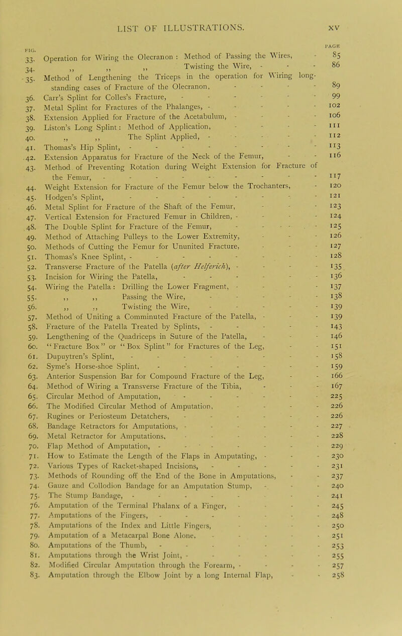 FIO. 33. Operation for Wiring the Olecranon : Method of Passing the Wires, 34. „ „ „ Twi.sting the Wire, - • 35. Method of Lengthening the Triceps in the operation for Wiring long standing cases of Fracture of the Olecranon, 36. Carr's Splint for Colles's Fracture, . . - - - 37. Metal Splint for Fractures of the Phalanges, - - - - 38. Extension Applied for Fracture of the Acetabulum, - 39. Liston's Long Splint: Method of Application, 40. ,, ,, The Splint Applied, - - - - 41. Thomas's Hip Splint, ------- .42. Extension Apparatus for Fracture of the Neck of the Femur, 43. Method of Preventing Rotation during Weight Extension for Fracture of the Femur, - - - - - - - ■ - n? 44. W^eight Extension for Fracture of the Femur below the Trochanters, - 120 45. Hodgen's Splint, - - - - - - - - 121 46. Metal Splint for Fracture of the Shaft of the Femur, - - - 123 47. Vertical Extension for Fractured Femur in Children, - - - - 124 48. The Double Splint for Fracture of the Femur, - - ■ - • 125 49. Method of Attaching Pulleys to the Lower Extremity, - - -126 50. Methods of Cutting the Femur for Ununited Fracture, - - 127 51. Thomas's Knee Splint, - - - - - - ■ 128 52. Transverse Fracture of the Patella {after Helferich), - - - - 135 53. Incision for Wiring the Patella, - - - - - - 136 54. Wiring the Patella: Drilling the Lower Fragment, - - - - 137 55. ,, ,, Passing the Wire, ... - - 138 56. „ ,, Twisting the Wire, - - - - - 139 57. Method of Uniting a Comminuted Fracture of the Patella, - - • 139 58. Fracture of the Patella Treated by Splints, ----- 143 59. Lengthening of the Quadriceps in Suture of the Patella, - - - 146 60. Fracture Box or Box Splint for Fractures of the Leg, - - 151 61. Dupuytren's Splint, - - - - - - - - 158 62. Syme's Horse-shoe Splint, - - - - - - - '59 63. Anterior Suspension Bar for Compound Fracture of the Leg, - - 166 64. Method of Wiring a Transverse Fracture of the Tibia, - - - 167 65. Circular Method of Amputation, - - - - - 225 66. The Modified Circular Method of Amputation, . . - - 226 67. Rugines or Periosteum Detatchers, ------ 226 68. Bandage Retractors for Amputations, ------ 227 69. Metal Retractor for Amputations, 228 70. Flap Method of Amputation, - - ' - • - - 229 71. How to Estimate the Length of the Flaps in Amputating, - - - 230 72. Various Types of Racket-shaped Incisions, - - - - - 231 73. Methods of Rounding off the End of the Bone in Amputations, - - 237 74. Gauze and Collodion Bandage for an Amputation Stump, - - - 240 75. The Stump Bandage, - - - - - - 241 76. Amputation of the Terminal Phalanx of a Finger, . . - - 245 77. Amputations of the Fingers, 248 78. Amputations of the Index and Little Fingers, ... - 250 79. Amputation of a Metacarpal Bone Alone, ..... 251 80. Amputations of the Thumb, ....... 253 81. Amputations through the Wrist Joint, 255 82. Modified Circular Amputation through the Forearm, - - - - 257 83. Amputation through the Elbow Joint by a long Internal Flap, - - 258 I'ACE 85 86 89 99 102 106 111 112 3 116