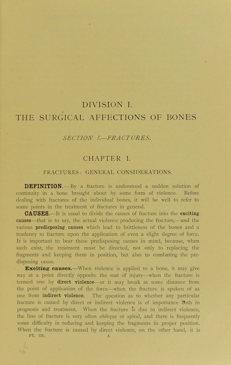 THE SURGICAL AFFECTIONS OF BONES SECTION FRACTURES. CHAPTER 1. FRACTURES : GENERAL CONSIDERATIONS. DEFINITION. — By a fracture is understood a sudden solution of continuity in a bone brought about by some form of violence. Before dealing with fractures of the individual bones, it will be well to refer to some points in the treatment of fractures in general. CAUSES.—It is usual to divide the causes of fracture into the exciting causes—that is to say, the actual violence producing the fracture,—and the various predisposing causes which lead to brittleness of the bones and a tendency to fracture upon the application of even a slight degree of force. It is important to bear these predisposing causes in mind, because, when such exist, the treatment must be directed, not only to replacing the fragments and keeping them in position, but also to combating the pre- disposing cause. Exciting- causes.—When violence is applied to a bone, it may give way at a point directly opposite the seat of injury—when the fracture is termed one by direct violence—or it may break at some distance from the point of application of the force—when the fracture is spoken of as one from indirect violence. The question as to whether any particular fracture is caused by direct or indirect violence is of importance Uoth in prognosis and treatment. When the fracture Ts due to indirect violence, the line of fracture is very often oblique or spiral, and there is frequently some difficulty in reducing and keeping the fragments in proper position. When the fracture is caused by direct violence, on the other hand, it is PT. III. A