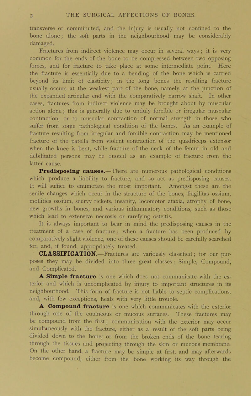 transverse or comminuted, and the injury is usually not confined to the bone alone; the soft parts in the neighbourhood may be considerably damaged. Fractures from indirect violence may occur in several ways ; it is very common for the ends of the bone to be compressed between two opposing forces, and for fracture to take place at some intermediate point. Here the fracture is essentially due to a bending of the bone which is carried beyond its limit of elasticity; in the long bones the resulting fracture usually occurs at the weakest part of the bone, namely, at the junction of the expanded articular end with the comparatively narrow shaft. In other cases, fractures from indirect violence may be brought about by muscular action alone; this is generally due to unduly forcible or irregular muscular contraction, or to muscular contraction of normal strength in those who suffer from some pathological condition of the bones. As an example of fracture resulting from irregular and forcible contraction may be mentioned fracture of the patella from violent contraction of the quadriceps extensor when the knee is bent, while fracture of the neck of the femur in old and debilitated persons may be quoted as an example of fracture from the latter cause. Predisposing causes.—There are numerous pathological conditions which produce a liability to fracture, and so act as predisposing causes. It will suffice to enumerate the most important. Amongst these are the senile changes which occur in the structure of the bones, fragilitas ossium, moUities ossium, scurvy rickets, insanity, locomotor ataxia, atrophy of bone, new growths in bones, and various inflammatory conditions, such as those which lead to extensive necrosis or rarefying osteitis. It is always important to bear in mind the predisposing causes in the treatment of a case of fracture; when a fracture has been produced by comparatively slight violence, one of these causes should be carefully searched for, and, if found, appropriately treated. CLASSIFICATION.—Fractures are variously classified; for our pur- poses they may be divided into three great classes : Simple, Compound, and CompHcated. A Simple fracture is one which does not communicate with the ex- terior and which is uncomplicated by injury to important structures in its neighbourhood. This form of fracture is not liable to septic complications, and, with few exceptions, heals with very little trouble. A Compound fracture is one which communicates with the exterior through one of the cutaneous or mucous surfaces. These fractures may be compound from the first; communication with the exterior may occur simultaneously with the fracture, either as a result of the soft parts being divided down to the bone, or from the broken ends of the bone tearing through the tissues and projecting through the skin or mucous membrane. On the other hand, a fracture may be simple at first, and may afterwards become compound, either from the bone working its way through the