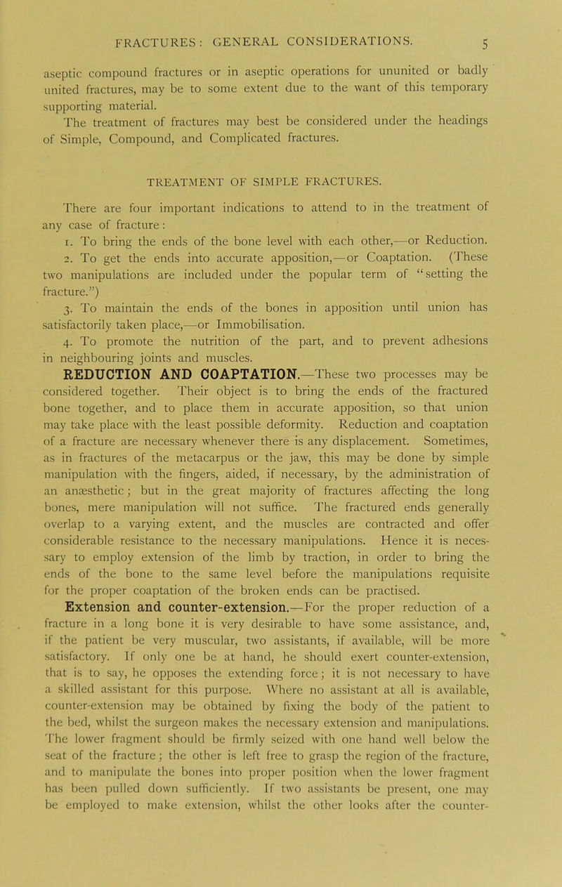 aseptic compound fractures or in aseptic operations for ununited or badly united fractures, may be to some extent due to the want of this temporary supporting material. The treatment of fractures may best be considered under the headings of Simple, Compound, and Complicated fractures. TREATMENT OF SIMPLE FRACTURES. There are four important indications to attend to in the treatment of any case of fracture: 1. To bring the ends of the bone level with each other,—or Reduction. 2. To get the ends into accurate apposition,—or Coaptation. (These two manipulations are included under the popular term of  setting the fracture.) 3. To maintain the ends of the bones in apposition until union has satisfactorily taken place,—or Immobilisation. 4. To promote the nutrition of the part, and to prevent adhesions in neighbouring joints and muscles. REDUCTION AND COAPTATION.—These two processes may be considered together. Their object is to bring the ends of the fractured bone together, and to place them in accurate apposition, so that union may take place with the least possible deformity. Reduction and coaptation of a fracture are neces.sary whenever there is any displacement. Sometimes, as in fractures of the metacarpus or the jaw, this may be done by simple manipulation with the fingers, aided, if necessary, by the administration of an anaesthetic; but in the great majority of fractures affecting the long bones, mere manipulation will not suffice. The fractured ends generally overlap to a varying extent, and the muscles are contracted and offer considerable resistance to the necessary manipulations. Hence it is neces- sary to employ extension of the limb by traction, in order to bring the ends of the bone to the same level before the manipulations requisite for the proper coaptation of the broken ends can be practised. Extension and counter-extension.—For the proper reduction of a fracture in a long bone it is very desirable to have some assistance, and, if the patient be very muscular, two assistants, if available, will be more satisfactory. If only one be at hand, he should exert counter-extension, that is to say, he opposes the extending force; it is not necessary to have a skilled assistant for this purpose. Where no assistant at all is available, counter-extension may be obtained by fixing the body of the patient to the bed, whilst the surgeon makes the necessary extension and manipulations. The lower fragment should be firmly seized with one hand well below the seat of the fracture; the other is left free to grasp the region of the fracture, and to manipulate the bones into proper position when the lower fragment has been pulled down sufficiently. If two a.ssistants be present, one may be employed to make extension, whilst the other looks after the counter-