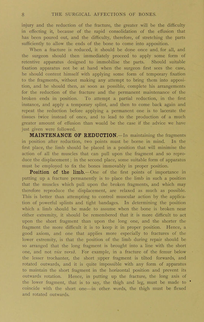 injury and the reduction of the fracture, the greater will be the difficulty in effecting it, because of the rapid consolidation of the effusion that has been poured out, and the difficulty, therefore, of stretching the parts sufficiently to allow the ends of the bone to come into apposition. When a fracture is reduced, it should be done once and. for all, and the surgeon should then immediately proceed to apply some form of retentive apparatus designed to immobilise the parts. Should suitable fixation apparatus not be at hand when the surgeon first sees the case, he should content himself with applying some form of temporary fixation to the fragments, without making any attempt to bring them into apposi- tion, and he should then, as soon as possible, complete his arrangements for the reduction of the fracture and the permanent maintenance of the broken ends in position. To attempt a partial reduction, in the first instance, and apply a temporary splint, and then to come back again and repeat the reduction before applying a permanent one is to lacerate the tissues twice instead of once, and to lead to the production of a much greater amount of effusion than would be the case if the advice we have just given were followed. MAINTENANCE OF REDUCTION.—In maintaining the fragments in position after reduction, two points must be borne in mind. In the first place, the limb should be placed in a position that will minimise the action of all the muscles that can pull upon the fragment and so repro- duce the displacement; in the second place, some suitable form of apparatus must be employed to fix the bones immovably in proper position. Position of the limb.—One of the first points of importance in putting up a fracture permanently is to place the limb in such a position that the muscles which pull upon the broken fragments, and which may therefore reproduce the displacement, are relaxed as much as possible. This is better than attempting to control muscular action by the applica- tion of powerful splints and tight bandages. In determining the position which a limb should be made to assume when the bone is broken near either extremity, it should be remembered that it is more difficult to act upon the short fragment than upon the long one, and the shorter the fragment the more difficult it is to keep it in proper position. Hence, a good axiom, and one that applies more especially to fractures of the lower extremity, is that the position of the limb during repair should be so arranged that the long fragment is brought into a line with the short one, and not vice versa. For example, in a fracture of the femur below the lesser trochanter, the short upper fragment is tilted forwards, and rotated outwards, and it is quite impossible with any form of apparatus to maintain the short fragment in the horizontal position and prevent its outwards rotation. Hence, in putting up the fracture, the long axis of the lower fragment, that is to say, the thigh and leg, must be made to * coincide with the short one—in other words, the thigh must be flexed and rotated outwards.