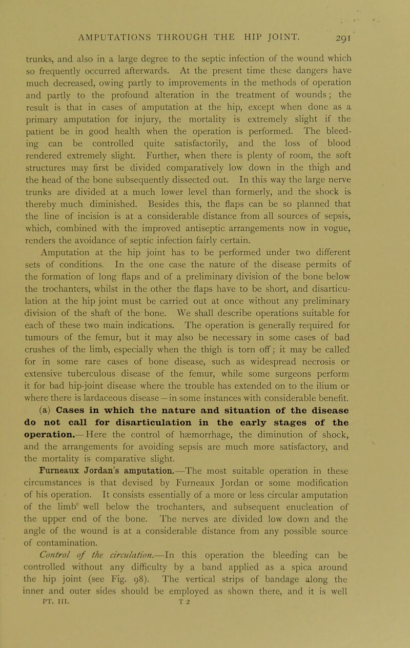 trunks, and also in a large degree to the septic infection of the wound which so frequently occurred afterwards. At the present time these dangers have much decreased, owing partly to improvements in the methods of operation and partly to the profound alteration in the treatment of wounds; the result is that in cases of amputation at the hip, except when done as a primary amputation for injury, the mortality is extremely slight if the patient be in good health when the operation is performed. The bleed- ing can be controlled quite satisfactorily, and the loss of blood rendered extremely slight. Further, when there is plenty of room, the soft structures may first be divided comparatively low down in the thigh and the head of the bone subsequently dissected out. In this way the large nerve trunks are divided at a much lower level than formerly, and the shock is thereby much diminished. Besides this, the flaps can be so planned that the line of incision is at a considerable distance from all sources of sepsis, which, combined with the improved antiseptic arrangements now in vogue, renders the avoidance of septic infection fairly certain. Amputation at the hip joint has to be performed under two different sets of conditions. In the one case the nature of the disease permits of the formation of long flaps and of a preliminary division of the bone below the trochanters, whilst in the other the flaps have to be short, and disarticu- lation at the hip joint must be carried out at once without any preliminary division of the shaft of the bone. We shall describe operations suitable for each of these two main indications. The operation is generally required for tumours of the femur, but it may also be necessary in some cases of bad crushes of the limb, especially when the thigh is torn off; it may be called for in some rare cases of bone disease, such as widespread necrosis or extensive tuberculous disease of the femur, while some surgeons perform it for bad hip-joint disease where the trouble has extended on to the ilium or where there is lardaceous disease —in some instances with considerable benefit. (a) Cases in which the nature and situation of the disease do not call for disarticulation in the early stagres of the operation.— Here the control of haemorrhage, the diminution of shock, and the arrangements for avoiding sepsis are much more satisfactory, and the mortality is comparative slight. Fumeaux Jordan's amputation.—The most suitable operation in these circumstances is that devised by Furneaux Jordan or some modification of his operation. It consists essentially of a more or less circular amputation of the limb' well below the trochanters, and subsequent enucleation of the upper end of the bone. The nerves are divided low down and the angle of the wound is at a considerable distance from any possible source of contamination. Control of the circulation.—In this operation the bleeding can be controlled without any difficulty by a band applied as a spica around the hip joint (see Fig. 98). The vertical strips of bandage along the inner and outer sides should be employed as shown there, and it is well PT. III. T 2