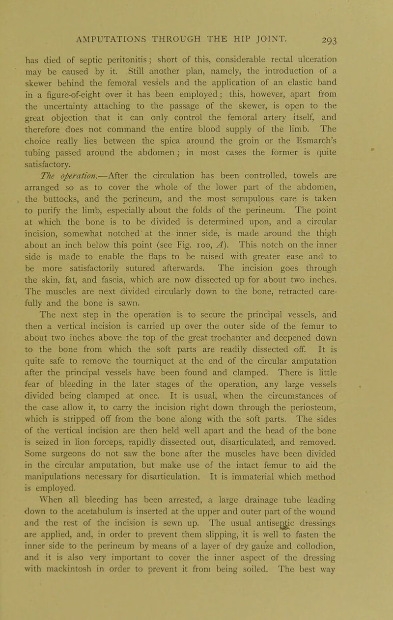 has died of septic peritonitis; short of this, considerable rectal ulceration may be caused by it. Still another plan, namely, the introduction of a skewer behind the femoral vessels and the application of an elastic band in a figure-of-eight over it has been employed; this, however, apart from the uncertainty attaching to the passage of the skewer, is open to the great objection that it can only control the femoral artery itself, and therefore does not command the entire blood supply of the limb. The choice really lies between the spica around the groin or the Esmarch's tubing passed around the abdomen; in most cases the former is quite satisfactory. The operation.—After the circulation has been controlled, towels are arranged so as to cover the whole of the lower part of the abdomen, the buttocks, and the perineum, and the most scrupulous care is taken to purify the limb, especially about the folds of the perineum. The point at which the bone is to be divided is determined upon, and a circular incision, somewhat notched at the inner side, is made around the thigh about an inch below this point (see Fig. 100, A). This notch on the inner side is made to enable the flaps to be raised with greater ease and to be more satisfactorily sutured afterwards. The incision goes through the skin, fat, and fascia, which are now dissected up for about two inches. The muscles are next divided circularly down to the bone, retracted care- fully and the bone is sawn. The next step in the operation is to secure the principal vessels, and then a vertical incision is carried up over the outer side of the femur to about two inches above the top of the great trochanter and deepened down to the bone from which the soft parts are readily dissected off. It is quite safe to remove the tourniquet at the end of the circular amputation after the principal vessels have been found and clamped. There is little fear of bleeding in the later stages of the operation, any large vessels divided being clamped at once. It is usual, when the circumstances of the case allow it, to carry the incision right down through the periosteum, which is stripped off from the bone along with the soft parts. The sides of the vertical incision are then held well apart and the head of the bone is seized in lion forceps, rapidly dissected out, disarticulated, and removed. Some surgeons do not saw the bone after the muscles have been divided in the circular amputation, but make use of the intact femur to aid the manipulations necessary for disarticulation. It is immaterial which method is employed. When all bleeding has been arrested, a large drainage tube leading down to the acetabulum is inserted at the upper and outer part of the wound ■and the rest of the incision is sewn up. The usual antisej^c dressings are applied, and, in order to prevent them slipping, it is well to fasten the inner side to the perineum by means of a layer of dry gauze and collodion, and it is also very important to cover the inner aspect of the dressing with mackintosh in order to prevent it from being soiled. The best way