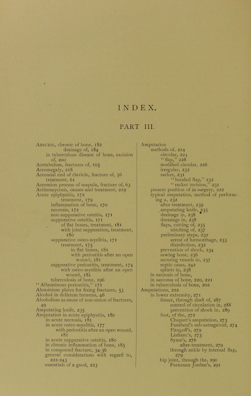 INDEX. PART III. Abscess, chronic of bone, 182 drainage of, 184 in tuberculous disease of bone, excision of, 200 Acetabulum, fractures of, 105 Acromegaly, 218 Acromial end of clavicle, fracture of, 56 treatment, 61 Acromion process of scapula, fracture of, 63 Actinomycosis, causes and treatment, 219 Acute epiphysitis, 172 treatment, 179 inflammation of bone, 170 necrosis, 172 non-suppurative osteitis, 171 suppurative osteitis, 171 of flat bones, treatment, 181 with joint suppuration, treatment, 180 suppurative osteo-myelitis, 171 treatment, 175 in flat bones, iSi with periostitis after an open wound, 181 suppurative periostitis, treatment, 174 with osteo-myelitis after an open wound, 181 tuberculosis of bone, 196 Albuminous periostitis, 171 Aluminium plates for fixing fractures, 53 Alcohol in delirium tremens, 46 Alcoholism as cause of non-union of fractures, 49 Amputating knife, 235 Amputation in acute epiphysitis, i8o in acute necrosis, 181 in acute osteo-myelitis, 177 with periostitis after an open wound, 181 in acute suppurative osteitis, 180 in chronic inflammation of bone, 185 in compound fracture, 34-36 general considerations with regard to, 222-243 essentials of a good, 223 Amputation methods of, 224 circular, 224 flap, 228 modified circular, 226 irregular, 232 racket, 231  hooded flap, 232  racket incision, 231 present position of in surger}-, 222 typical amputation, method of perform- ing a, 232 after-treatment, 239 amputating knife, 235 drainage in, 238 dressings in, 238 flaps, cutting of, 235 stitching of, 237 preliminary steps, 232 arrest of hcemorrhage, 233 disinfection, 232 prevention of shock, 234 sawing bone, 236 securing vessels in, 237 septic cases, 242 splints in, 238 in necrosis of bone, in sarcoma of bone, 220, 221 in tuberculosis of bone, 202 Amputations, 222 in lower extremity, 271 femur, through shaft of, 287 control of circulation in, 288 prevention of shock in, 289 foot, of the, 272 Chopart's amputation, 273 Farabeufs sub-astragaloid, 274 PirogofPs, 279 Lisfranc's, 273 Syme's, 276 after-treatment, 279 through ankle by internal flap, 279 hip joint, through the, 290 Furneaux Jordan's, 291