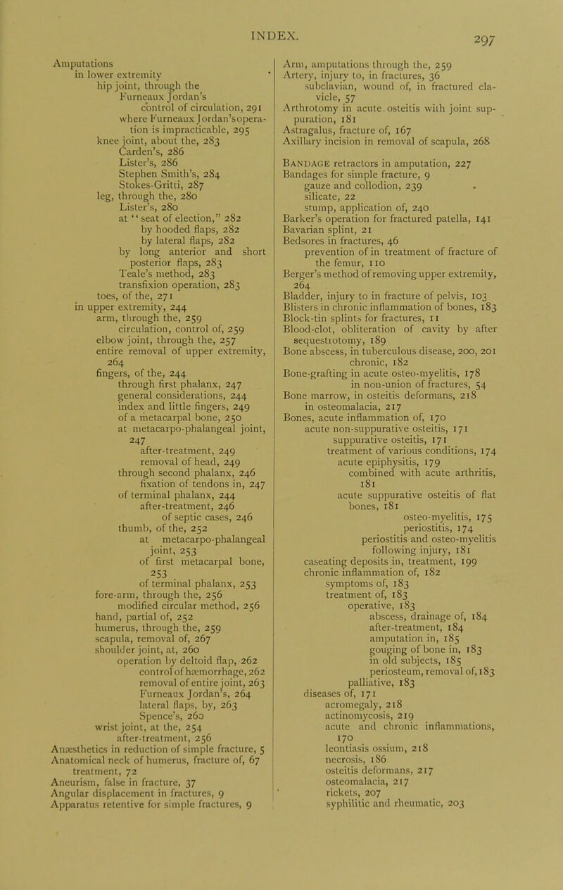 Amputations in lower extremity hip joint, through the Fiirneaux Jordan's control of circulation, 291 where Furneaux jordan'sopera- tion is impracticable, 295 knee joint, about the, 283 Garden's, 286 Lister's, 286 Stephen Smith's, 284 Stokes-Gritti, 287 leg, through the, 280 Lister's, 280 at seat of election, 282 by hooded flaps, 282 by lateral flaps, 282 by long anterior and short posterior flaps, 283 Teale's method, 283 transfixion operation, 283 toes, of the, 271 in upper extremity, 244 arm, through the, 259 circulation, control of, 259 elbow joint, through the, 257 entire removal of upper extremity, 264 fingers, of the, 244 through first phalanx, 247 general considerations, 244 index and little fingers, 249 of a rhetacarpal bone, 250 at metacarpo-phalangeal joint, 247 after-treatment, 249 removal of head, 249 through second phalanx, 246 fixation of tendons in, 247 of terminal phalanx, 244 after-treatment, 246 of septic cases, 246 thumb, of the, 252 at metacarpo-phalangeal joint, 253 of first metacarpal bone, 253 . of terminal phalanx, 253 fore-arm, through the, 256 modified circular method, 256 hand, partial of, 252 humerus, through the, 259 scapula, removal of, 267 shoulder joint, at, 260 operation by deltoid flap, 262 control of hemorrhage, 262 removal of entire joint, 263 Furneaux Jordan's, 264 lateral flaps, by, 263 Spence's, 260 wrist joint, at the, 254 after-treatment, 256 Anccsthetics in reduction of simple fracture, 5 Anatomical neck of humerus, fracture of, 67 treatment, 72 Aneurism, false in fracture, 37 Angular displacement in fractures, 9 Apparatus retentive for simple fractures, 9 Arm, amputations through the, 259 Artery, injury to, in fractures, 36 subclavian, wound of, in fractured cla- vicle, 57 Arthrotoniy in acute, osteitis with joint sup- puration, 181 Astragalus, fracture of, 167 Axillary incision in removal of scapula, 268 Bani)A(!E retractors in amputation, 227 Bandages for simple fracture, 9 gauze and collodion, 239 silicate, 22 stump, application of, 240 Barker's operation for fractured patella, 141 Bavarian splint, 21 Bedsores in fractures, 46 prevention of in treatment of fracture of the femur, 110 Berger's method of removing upper extremity, 264 Bladder, injury to in fracture of pelvis, 103 Blisters in chronic inflammation of bones, 183 Block-tin splints for fractures, 11 Blood-clot, obliteration of cavity by after sequestrotomy, 189 Bone abscess, in tuberculous disease, 200, 201 chronic, 182 Bone-grafting in acute osteo-myelitis, 178 in non-union of fractures, 54 Bone marrow, in osteitis deformans, 218 in osteomalacia, 217 Bones, acute inflammation of, 170 acute non-suppurative osteitis, 171 suppurative osteitis, 171 treatment of various conditions, 174 acute epiphysitis, 179 combined with acute arthritis, 181 acute suppurative osteitis of flat bones, 181 osteo-myelitis, 175 periostitis, 174 periostitis and osteo-myelitis following injury, 181 caseating deposits in, treatment, 199 chronic inflammation of, 182 symptoms of, 183 treatment of, 183 operative, 183 abscess, drainage of, 184 after-treatment, 184 amputation in, 185 gouging of bone in, 183 in old subjects, 185 periosteum, removal of, 183 palliative, 183 diseases of, 171 acromegaly, 218 actinomycosis, 219 acute and chronic inflammations, 170 leontiasis ossium, 218 necrosis, 186 osteitis deformans, 217 osteomalacia, 217 rickets, 207 syphilitic and rheumatic, 203
