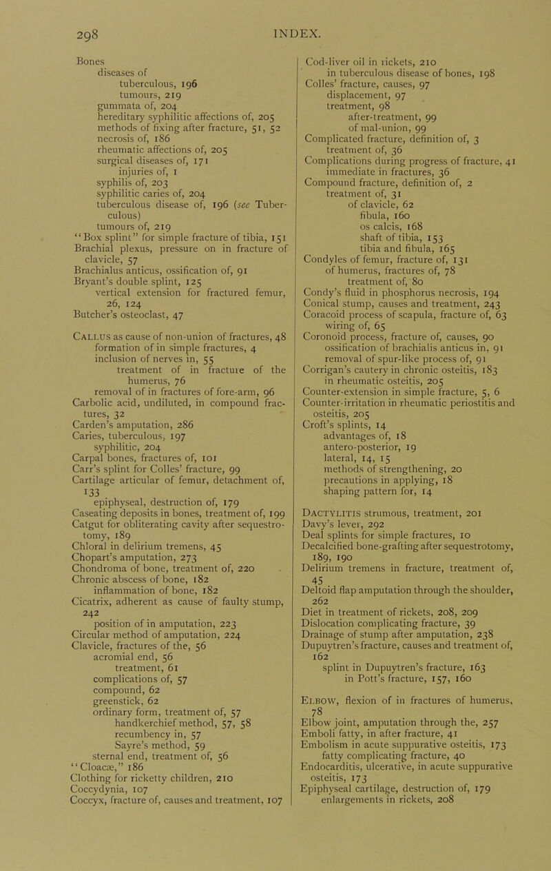 Bones diseases of tuberculous, 196 tumours, 219 gummata of, 204 hereditary syphilitic affections of, 205 methods of fixing after fracture, 51, 52 necrosis of, 186 rheumatic affections of, 205 surgical diseases of, 171 injuries of, I syphilis of, 203 syphilitic caries of, 204 tuberculous disease of, 196 (see Tuber- culous) tumours of, 219  Box splint for simple fracture of tibia, 151 Brachial plexus, pressure on in fracture of clavicle, 57 Brachialus anticus, ossification of, 91 Bryant's double splint, 125 vertical extension for fractured femur, 26, 124 Butcher's osteoclast, 47 Callus as cause of non-union of fractures, 48 formation of in simple fractures, 4 inclusion of nerves in, 55 treatment of in fracture of the humerus, 76 removal of in fractures of fore-arm, 96 Carbolic acid, undiluted, in compound frac- tures, 32 Carden's amputation, 286 Caries, tuberculous, 197 syphilitic, 204 Carpal bones, fractures of, loi Carr's splint for CoUes' fracture, 99 Cartilage articular of femur, detachment of, 133 . epiphyseal, destruction of, 179 Caseating deposits in bones, treatment of, 199 Catgut for obliterating cavity after sequestro- toniy, 189 Chloral in delirium tremens, 45 Chopart's amputation, 273 Chondroma of bone, treatment of, 220 Chronic abscess of bone, 182 inflammation of bone, 182 Cicatrix, adherent as cause of faulty stump, 242 position of in amputation, 223 Circular method of amputation, 224 Clavicle, fractures of the, 56 acromial end, 56 treatment, 61 complications of, 57 compound, 62 greenstick, 62 ordinary form, treatment of, 57 handkerchief method, 57, 58 recumbency in, 57 Sayre's method, 59 sternal end, treatment of, 56 CloacK, 186 Clothing for ricketty children, 210 Coccydynia, 107 Coccyx, fracture of, causes and treatment, 107 Cod-liver oil in rickets, 210 in tuberculous disease of bones, 198 Colles' fracture, causes, 97 displacement, 97 treatment, 98 after-treatment, 99 of mal-union, 99 Complicated fracture, definition of, 3 treatment of, 36 Complications during progress of fracture, 41 immediate in fractures, 36 Compound fracture, definition of, 2 treatment of, 31 of clavicle, 62 fibula, 160 OS calcis, 168 shaft of tibia, 153 tibia and fibula, 165 Condyles of femur, fracture of, 131 of humerus, fractures of, 78 treatment of, 80 Condy's fluid in phosphorus necrosis, 194 Conical stump, causes and treatment, 243 Coracoid process of scapula, fracture of, 63 wiring of, 65 Coronoid process, fracture of, causes, 90 ossification of brachiaiis amicus in, 91 removal of spur-like process of, 91 Corrigan's cautery in chronic osteitis, 183 in rheumatic osteitis, 205 Counter-extension in simple fracture, 5, 6 Counter-irritation in rheumatic periostitis and osteitis, 205 Croft's splints, 14 advantages of, 18 antero-posterior, 19 lateral, 14, 15 methods of strengthening, 20 precautions in applying, 18 shaping pattern for, 14 Dactylitis strumous, treatment, 201 Davy's lever, 292 Deal splints for simple fractures, 10 Decalcified bone-grafting after sequestrotomy, 189, 190 Delirium tremens in fracture, treatment of, 45 . Deltoid flap amputation through the shoulder, 262 Diet in treatment of rickets, 208, 209 Dislocation complicating fracture, 39 Drainage of stump after amputation, 238 Dupuytren's fracture, causes and treatment of, 162 splint in Dupuytren's fracture, 163 in Pott's fracture, 157, 160 Elbow, flexion of in fractures of humerus, 78 Elbow joint, amputation through the, 257 Emboli fatty, in after fracture, 41 Embolism in acute suppurative osteitis, 173 fatty complicating fracture, 40 Endocarditis, ulcerative, in acute suppurative osteitis, 173 Epiphyseal cartilage, destmction of, 179 enlargements in rickets, 208