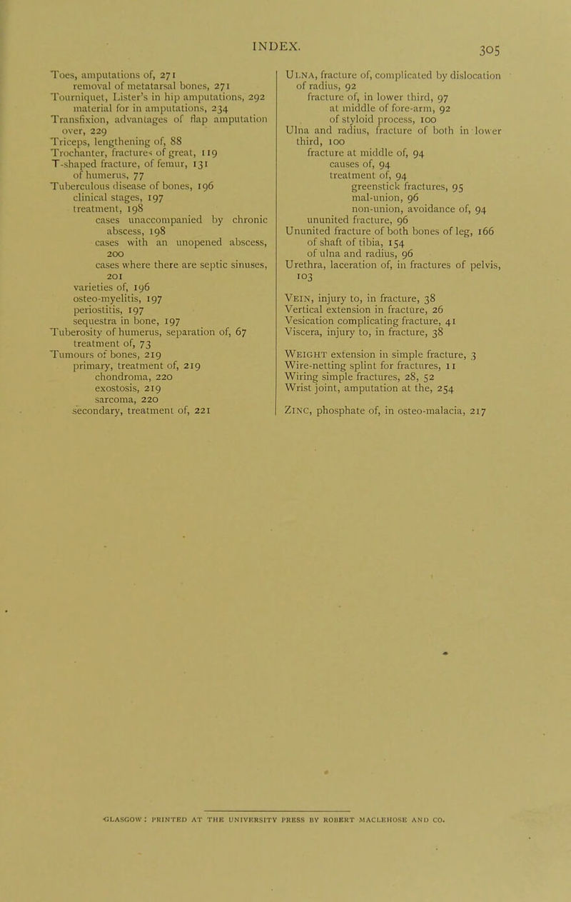 Toes, amputations of, 271 removal of metatarsal bones, 271 Tourniquet, Lister's in hip amputations, 292 material for in amputations, 234 Transfixion, advantages of tlap amputation over, 229 Triceps, lengthening of, 88 Trochanter, fracture-; of great, 119 T-shaped fracture, of femur, 131 of humerus, 77 Tuberculous disease of bones, 196 clinical stages, 197 treatment, 198 cases unaccompanied by chronic abscess, 198 cases with an unopened abscess, 200 cases where there are septic sinuses, 201 varieties of, 196 osteo-myelitis, 197 periostitis, 197 sequestra in bone, 197 Tuberosity of humerus, separation of, 67 treatment of, 73 Tumours of bones, 219 primary, treatment of, 219 chondroma, 220 exostosis, 219 sarcoma, 220 secondary, treatment of, 221 Ul.NA, fracture of, complicated by dislocation of radius, 92 fracture of, in lower third, 97 at middle of fore-arm, 92 of styloid jirocess, 100 Ulna and radius, fracture of both in lower third, 100 fracture at middle of, 94 causes of, 94 treatment of, 94 greenstick fractures, 95 mal-union, 96 non-union, avoidance of, 94 ununited fracture, 96 Ununited fracture of both bones of leg, 166 of shaft of tibia, 154 of ulna and radius, 96 Urethra, laceration of, in fractures of pelvis, 103 Vein, injury to, in fracture, 38 Vertical extension in fracture, 26 Vesication complicating fracture, 41 Viscera, injury to, in fracture, 38 Weight extension in simple fracture, 3 Wire-netting splint for fractures, 11 Wiring simple fractures, 28, 52 Wrist joint, amputation at the, 254 Zinc, phosphate of, in osteo-malacia, 217 ■GLASGOW: PRINTED AT THE UNIVERSITY PRESS BV ROUBRT MACLEHOSE AND CO.
