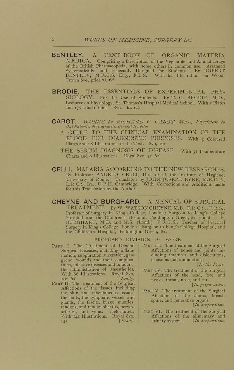 BENTLEY. A TEXT-BOOK OF ORGANIC MATERIA MEDIC A. Comprising a Description of the Vegetable and Animal Drugs of the British Pharmacopoeia, with some others in common use. Arranged Systematically, and Especially Designed for Students. By ROBERT BENTLEY, M.R.C.S. Eng., F.L.S. With 62 Illustrations on Wood. Crown 8vo, price Js. 6d. BRODIE. THE ESSENTIALS OF EXPERIMENTAL PHY- SIOLOGY. For the Use of Students. By T. G. BRODIE, M.D., Lecturer on Physiology, St. Thomas's Hospital Medical School. With 2 Plates and 177 Illustrations. 8vo. 6s. 6d. CABOT. WORKS by RICHARD C. CABOT, M.D., Physiciati to Oiit-Paiients, Massachuselts General Hospital. A GUIDE TO THE CLINICAL EXAMINATION OF THE BLOOD FOR DIAGNOSTIC PURPOSES, with 3 Coloured Plates and 28 Illustrations in the Text. 8vo, i6s. THE SERUM DIAGNOSIS OF DISEASE. With 31 Temperature Charts and 9 Illustrations. Royal Svo, js. 6d. CELLI. MALARIA ACCORDING TO THE NEW RESEARCHES. By Professor ANGELO CELLI, Director of the Institute of Hygiene, University of Rome. Translated by JOHN JOSEPH EYRE, M.R.C.P., L.R.C.S. Ire., D.P.H. Cambridge. With Corrections and Additions made for this Translation by the Author. CHEYNE AND BURGHARD. A MANUAL OF SURGICAL TREATMENT. By W. WATSON CHEYNE, M.B., F.R.C.S., F.R.S., Professor of Surgery in King's College, London; Surgeon 10 King's Colleee Hospital, and the Children's Hospital, Paddington Green, &c. ; and F. F. BURGHARD, M.D. and M.S. (Lond.), F.R.C.S., Teacher of Practical Surgery in King's College, London ; Surgeon to King's College Hospi'.al, and the Children's Hospital, Paddington Green, &c. PROPOSED DIV Part I. The Treatment of General Surgical Diseases, including inflam- mation, suppuration, ulceration, gan- grene, wounds and their complica- tions, infective diseases and tumours ; the administration of anaesthetics. With 66 Illustrations. Royal Svo, los. 6d. [Ready. Part II. The treatment of the Surgical Affections of the tissues, including the skin and subcutaneous tissues, the nails, the lymphatic vessels and glands, the fasciae, bursas, muscles, tendons, and tendon-sheaths, nerves, arteries, and veins. Deformities. With 141 Illustrations. Royal Svo. 14 J. [Ready. ISION OF WORK. Part HI. The treatment of the Surgical Affections of bones and joints, in- cluding fractures and dislociitions, excisions and amputations. [In the Press. Part IV. The treatment of the Surgical Affections of the head, face, and neck ; throat, nose, and ear. , [/n preparation. Part V. The treatment of the Surgical Affections of the thorax, breast, spine, and generative organs. [In preparation. Part VI. The treatment of the Surgical Affections of the alimentary and I urinary systems. [In preparation.