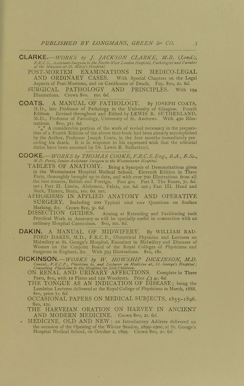 CLARKE.—IVOR/^rS by J. JACKSON CLARKE, M.B. {Land.), J-'. R.C.S., Assistant-Sitrgeon to the North-Wcst London Hospital, rathologist and Curator of the Museum at St. Mary s 11 ospital. POST-MORTEM EXAMINATIONS IN MEDICO-LEGAL AND ORDINARY CASES. With Special Chapters on the Legal Aspects of Post-Mortems, and on Certificates of Death. Fcp. 8vo, 2s. 6d. SURGICAL PATHOLOGY AND PRINCIPLES. With 194 Illustrations. Crown 8vo. los. (ui. COATS. A MANUAL OF PATHOLOGY. By JOSEPH COATS, :\r.D., late Professor of Pathology in the University of Glasgow. Fourth Edition. Revised throughout and Edited by LEWIS R. SUTHERLAND, M.D., Professor of Pathology, University of St. Andrews. With 490 Illus- trations. 8vo, 31 J. 6d. A considerable portion of the work of revisal necessary in the prepara- tion of a Fourth Edition of the above text-book had been already accomplished by the Author, Professor Joseph Coats, in the four months immediately pre- ceding his death. It is in response to his expressed wish that the editorial duties have been assumed by Dr. Lewis R. Sutherland. COOKE.—WORKS by THOMAS COOKE, F.R.C.S. Eng., B.A., B.Sc, M.D. Paris, Senior Assistant Surgeon to the IVestminster Hospital. TABLETS OF ANATOMY. Being a Synopsis of Demonstrations given in the Westminster Hospital Medical School. Eleventh Edition in Three Parts, thoroughly brought up to date, and with over 700 Illustrations from all the best sources, British and Foreign. Post 4to. Part I. The Bones, js. 6d. net; Part II. Limbs, Abdomen, Pelvis, lOi-. 6d. net ; Part III. Plead and Neck, Thorax, Brain, lOj. 6d. net. APHORISMS IN APPLIED ANATOMY AND OPERATIVE SURGERY. Including lOO Typical vivd voce Questions on Surface Marking, &c. Crown Svo, 3^. 6d. DISSECTION GUIDES. Aiming at Extending and Facilitating such Practical Work in Anatomy as will be specially useful in connection with an ordinary Hospital Curriculum. Svo, 10s. 6d. DAKIN. A MANUAL OF MIDWIFERY. By WILLIAM RAD- FORD DAKIN, M.D., F.R.C.P., Obstetrical Physician and Lecturer on Midwifery at St. George's Hospital, Examiner in Midwifery and Diseases of Women on the Conjoint Board of the Royal Colleges of Physicians and Surgeons in England, &c. With 393 Illustrations. Svo, iSj-. D\CK\HSOH.—WORKS by W. HO WSHIP DICKINSON, M.D. Cantab., F.R.C.P., Physician to, and Lecturer on Medicine at, St. George's Hospital; Consulting Physician to the Hospitalfor Sick Children. ON RENAL AND URINARY AFFECTIONS. Complete in Three Parts, Svo, with 12 Plates and 122 Woodcuts. Price £l 4^- ^d. THK TONGUE AS AN INDICATION OF DISEASE; being the Lumleian Lectures delivered at the Royal College of Physicians in March, 188S. Svo, price js. 6d. OCCASIONAL PAPERS ON MEDICAL SUBJECTS, 1855-1896. 8vo, i2s. THE HARVEIAN ORATION ON HARVEY IN ANCIENT AND MODERN MEDICINE. Crown Svo, 2s. 6d. . MEDICINE, OLD AND NEW: an Introductory Address delivered on the occasion of the Opening of the Winter Session, 1S99-1900, at .St. George's