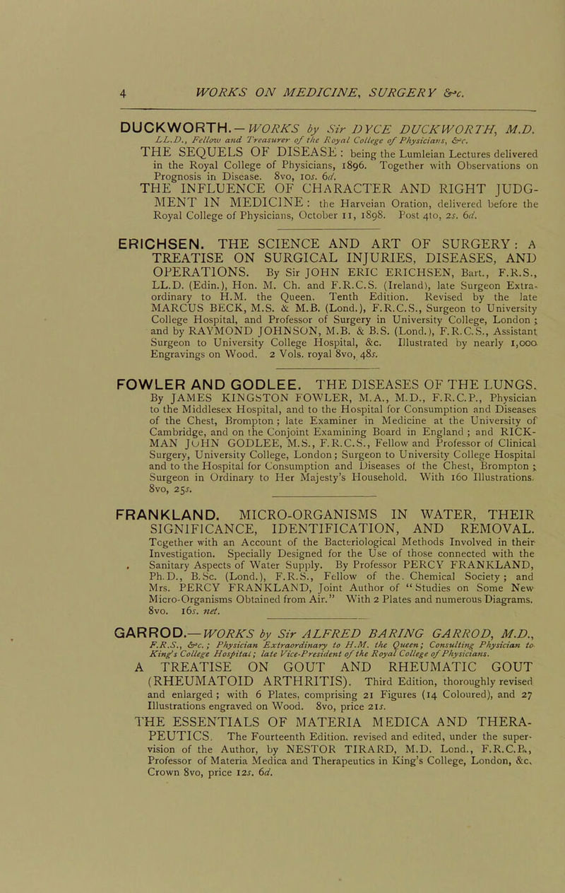 DUCKWORTH.-WORKS by Sir DYCE DUCKWORTH, M.D. LL.D., Fclioiv and Treasurer of the Royal College of P/iysiciatis, &^r. THE SEQUELS OF DISEASE: being the Lumleian Lectures delivered in the Royal College of Physicians, 1896. Together with Oi)servations on Prognosis in Disease. 8vo, 10s. 6</. THE INFLUENCE OF CHARACTER AND RIGHT JUDG- MENT IN MEDICINE: the Harveian Oration, delivered before the Royal College of Physicians, October 11, 1898. Post 410, 2s. 6(1. ERICHSEN. THE SCIENCE AND ART OF SURGERY: A TREATISE ON SURGICAL INJURIES, DISEASES, AND OPERATIONS. By Sir JOHN ERIC ERICHSEN, Bart., F.R.S., LL.D. (Edin.), Hon. M. Ch. and F.R.C.S. (Ireland), late Surgeon Extra- ordinary to H.M. the Queen. Tenth Edition. Revised by the late MARCUS BECK, M.S. & M.B. (Lond.), F.R.C.S., Surgeon to University College Hospital, and Professor of Surgery in University College, London j and by RAYMOND JOHNSON, M.B. & B.S. (Lond.), F.R.C.S., Assistant Surgeon to University College Hospital, &c. Illustrated by nearly 1,000 Engravings on Wood. 2 Vols, royal 8vo, 48^. FOWLER AND GODLEE. THE DISEASES OF THE LUNGS. By JAMES KINGSTON FOWLER, M.A., M.D., F.R.C.P., Physician to the Middlesex Hospital, and to the Hospital for Consumption and Diseases of the Chest, Brompton ; late Examiner in Medicine at the University of Cambridge, and on the Conjoint Examining Board in England ; and RICK- MAN JuHN GODLEE, M.S., F.R.C.S., Fellow and Professor of Clinical Surgery, University College, London; Surgeon to University College Hospital and to the Hospital for Consumption and Diseases of the Chest, Brompton ; Surgeon in Ordinary to Her Majesty's Household. With 160 Illustrations. Svo, 2^s. FRANKLAND. MICRO-ORGANISMS IN WATER, THEIR SIGNIFICANCE, IDENTIFICATION, AND REMOVAL. Together with an Account of the Bacteriological Methods Involved in their Investigation. Specially Designed for the Use of those connected with the Sanitary Aspects of Water Supply. By Professor PERCY FRANKLAND, Ph.D., B.Sc. (Lond.), F.R.S., Fellow of the. Chemical Society; and Mrs. PERCY FRANKLAND, Joint Author of Studies on Some New Micro-Organisms Obtained from Air. With 2 Plates and numerous Diagrams. Svo. l6^. net. GARROD—WORKS by Sir ALFRED BARING GARROD, M.D., F.R.S,, &'c. ; Physician Extraordinary to H.M. the Queen; Consulting Physician to King's College Hospital; late Vice-President of the Royal College of Physicians. A TREATISE ON GOUT AND RHEUMATIC GOUT (RHEUMATOID ARTHRITIS). Third Edition, thoroughly revised and enlarged; with 6 Plates, comprising 21 Figures (14 Coloured), and 27 Illustrations engraved on Wood. Svo, price 2\s. THE ESSENTIALS OF MATERIA MEDICA AND THERA- PEUTICS. The Fourteenth Edition, revised and edited, under the super- vision of the Author, by NESTOR TIRARD, M.D. Lond., F.R.C.P*, Professor of Materia Medica and Therapeutics in King's College, London, &c» Crown Svo, price I2J-. (>d.