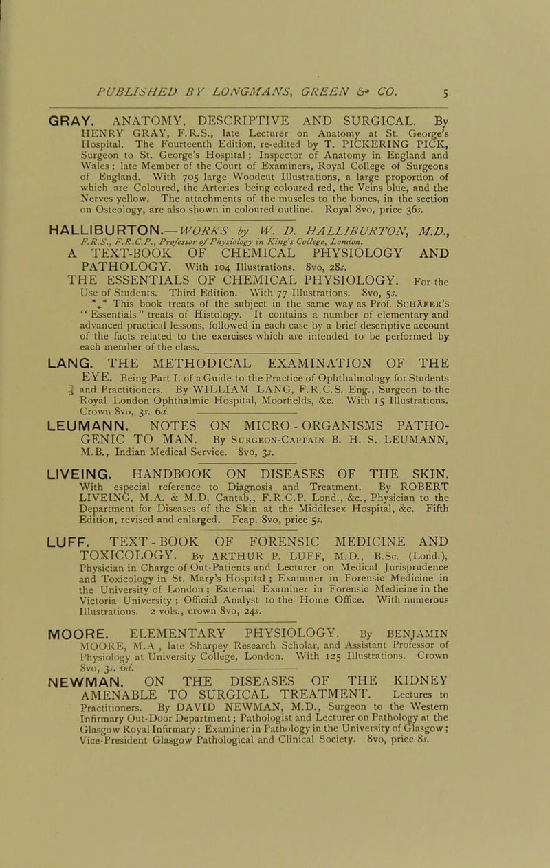 GRAY. ANATOMY, DESCRIPTIVE AND SURGICAL. By HENRY GRAY, F.R.S., late Lecturer on Anatomy at St. George's Hospital. The Fourteenth Edition, re-edited by T. PICKERING PICK, Surgeon to St. George's Hospital; Inspector of Anatomy in England and Wales ; late Member of the Court of Examiners, Royal College of Surgeons of England. With 705 large Woodcut Illustrations, a large proportion of which are Coloured, the Arteries being coloured red, the Veins blue, and the Nerves yellow. The attachments of the muscles to the bones, in the section on Osteology, are also shown in coloured outline. Royal 8vo, price 36^. HALLIBURTON.—{^(^7?A'6- by IV. D. HALLIBURTON, M.D., F.R.S., F.R.C.P., Professor 0/Physiology in King's College, London, A TEXT-BOOK OF CHEMICAL PHYSIOLOGY AND PATHOLOGY. With 104 Illustrations. 8vo, 28^. THE ESSENTIALS OF CHEMICAL PHYSIOLOGY. For the Use of Students. Third Edition. With 77 Illustrations. 8vo, 5^. *»* This book treats of the subject in the same way as Prof. SchAfer's Essentials treats of Histology. It contains a number of elementary and advanced practical lessons, followed in each case by a brief descriptive account of the facts related to the exercises which are intended to be performed by each member of the class. LANG. THE METHODICAL EXAMINATION OF THE EYE, Being Part I. of a Guide to the Practice of Ophthalmology for Students % and Practitioners. By WILLIAM LANG, F.R.C.S. Eng., Surgeon to the Royal London Ophthalmic Hospital, Moorfields, &c. With 15 Illustrations. Crovvu Svi), 6d. LEUMANN. NOTES ON MICRO-ORGANISMS PATHO- GENIC TO MAN. By Surgeon-Captain B. H. S. LEUMANN, M.B., Indian Medical Service. 8vo, 3J. LIVEING. HANDBOOK ON DISEASES OF THE SKIN. With especial reference to Diagnosis and Treatment. By ROBERT LIVEING, M.A. & M.D. Cantab., F.R.C.P. Lond., &c.. Physician to the Department for Diseases of the Skin at the Middlesex Hospital, &c. Fifth Edition, revised and enlarged. Fcap. 8vo, price Sj. LUFF. TEXT-BOOK OF FORENSIC MEDICINE AND TOXICOLOGY. By ARTHUR P. LUFF, M.D., B.Sc. (Lond.), Physician in Charge of Out-Patients and Lecturer on Medical Jurisprudence and Toxicology in St. Mary's Hospital ; Examiner in Forensic Medicine in the University of London ; External Examiner in Forensic Medicine in the Victoria University ; Official Analyst to the Home Office. Witli numerous Illustrations. 2 vols., crown 8vo, 24^. MOORE. ELEMENTARY PHYSIOLOGY. By BENJAMIN MOORE, M.A , late Sharpey Research Scholar, and Assistant Professor of Physiology at University College, London. With 125 Illustrations. Crown 8vo, 3j'. 6(/. NEWMAN. ON THE DISEASES OF THE KIDNEY AMENABLE TO SURGICAL TREATMENT. Lectures to Practitioners. By DAVID NEWMAN, M.D., Surgeon to the Western Infirmary Out-Door Department; Pathologist and Lecturer on Pathology at the Glasgow Royal Infirmary; Examiner in Pathology in the University of Glasgow; Vice-President Glasgow Pathological and Clinical Society. Bvo, price 8^.