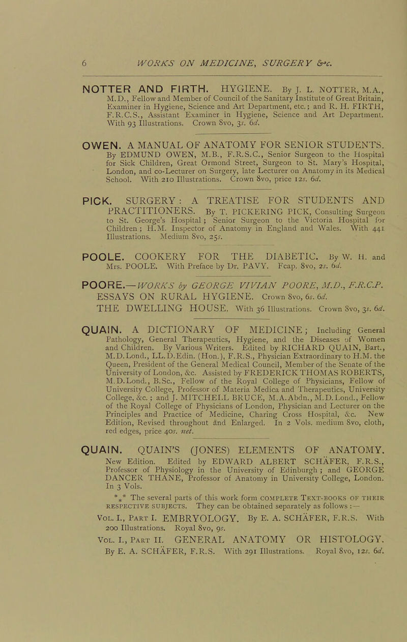 NOTTER AND FIRTH. HYGIENE. By j. L. iNOTTER, m.a., M.D., Fellow and Member of Council of the Sanitary Institute of Great Britain, Examiner in Hygiene, Science and Art Department, etc.; and R. H. FIRTH, F. R.C. S., Assistant Examiner in Hygiene, Science and Art Department. With 93 Illustrations. Crown 8vo, 3^. td. OWEN. A MANUAL OF ANATOMY FOR SENIOR STUDENTS. By EDMUND OWEN, xM.B., F.R.S.C., Senior Surgeon to the Hospital for Sick Children, Great Ormond Street, Surgeon to St. Mary's Hospital, London, and co-Lecturer on Surgery, late Lecturer on Anatomy in its Medical School. With 2IO Illustrations. Crown 8vo, price \2.s. 6d. PICK. SURGERY : A TREATISE FOR STUDENTS AND PRACTITIONERS. By T. PICKERING PICK, Consulting Surgeon to St. George's Hospital ; Senior Surgeon to the Victoria Hospital for Children; H.M. Inspector of Anatomy in England and Wales. With 441 Illustrations. Medium 8vo, 25^. POOLE. COOKERY FOR THE DIABETIC. By W. H. and Mrs. POOLE. With Preface by Dr. PAVY. Fcap. Svo, 2s. bd. POORE—WORKS by GEORGE VIVIAN POORE, M.D., F.R.C.P. ESSAYS ON RURAL HYGIENE. Crown Svo, 6x. 6^/. THE DWELLING HOUSE. With 36 Illustrations. Crown Svo, 3^. e^-. QUAIN. A DICTIONARY OF MEDICINE; Including General Pathology, General Therapeutics, Hygiene, and the Diseases of Women and Children. By Various Writers. Edited by RICHARD QUAIN, Bart., M.D.Lond., LL.D.Edin. (Hon.), F.R.S., Physician Extraordinary to H.M. the Queen, President of the General Medical Council, Member of the Senate of the University of London, &c. Assisted by FREDERICK THOMAS ROBERTS, M.D.Lond., B.Sc, Fellow of the Royal College of Physicians, Fellow of University College, Professor of Materia Medica and Therapeutics, University College, &c. ; and J. MITCHELL BRUCE, M.A.Abdn., M.D.Lond., Fellow of the Royal College of Physicians of London, Physician and Lecturer on the Principles and Practice of Medicine, Charing Cross Hospital, iS:c. New Edition, Revised throughout and Enlarged. In 2 Vols, medium Svo, cloth, red edges, price 40J. net. QUAIN. QUAIN'S QONES) ELEMENTS OF ANATOMY. New Edition. Edited by EDWARD ALBERT SCHAFER, F.R.S., Professor of Physiology in the University of Edinburgh ; and GEORGE DANCER THANE, Professor of Anatomy in University College, London. In 3 Vols. *** The several parts of this work form complete Text-books ok their RESPECTIVE SUBJECTS. They can be obtained separately as follows : — Vol. L, Part I. EMBRYOLOGY, By E. A. SCHAFER, F.R.S. With 200 Illustrations. Royal Svo, gs. Vol. I., Part IL GENERAL ANATOMY OR HISTOLOGY. By E. A. SCHAFER, F.R.S. With 291 Illustrations. Royal Svo, izr. 6d.
