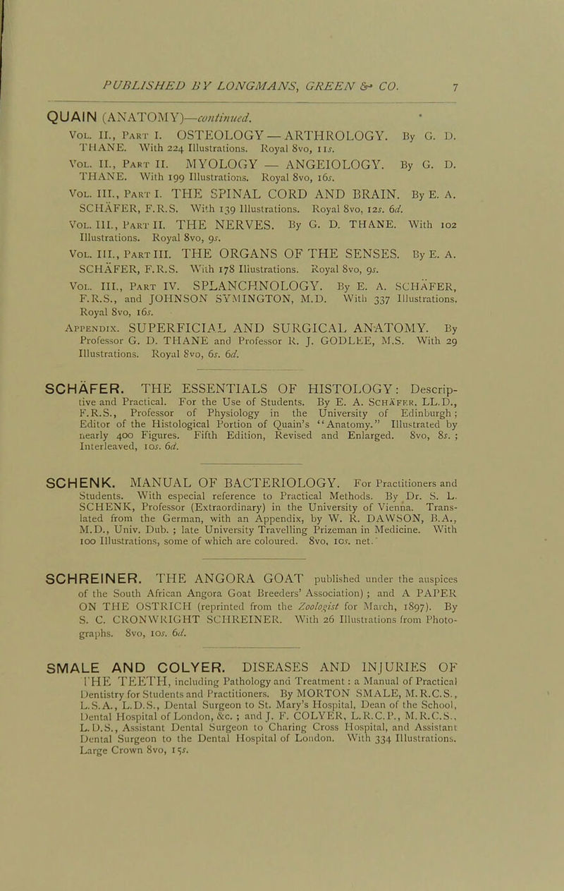 QUAIN (Al^ATOMY)—coHiwued. Vol. II., Part I. OSTEOLOGY — ARTHROLOGY. By G. D. THANE. With 224 Illustralions. Royal 8vo, i ij. Vol. II., Part II. MYOLOGY — ANGEIOLOGY. By G. D. THANE. With 199 Illustrations. Royal 8vo, 16s. Vol. III., Part I. THE SPINAL CORD AND BRAIN. By E. A. SCHAFER, F.R.S. With 139 Illustrations. Royal 8vo, 12s. (id. Vol. III., Part II. THE NERVES. By G. D. THANE. With 102 Illustrations. Royal 8vo, 9^. Vol. III., Part III. THE ORGANS OF THE SENSES. By E. A. SCHAFER, F.R.S. With 178 Illustrations. Royal 8vo, 9^. Vol. III., Part IV. SPLANCHNOLOGY. By E. A. SCHAFER, F.R.S., and JOHNSON SY.MINGTON, M.D. Witli 337 Illustrations. Royal 8vo, i6j-. Appendix. SUPERFICIAL AND SURGICAL ANATOMY. By Professor G. D. THANE and Professor R. J. GODLEE, M.S. With 29 Illustrations. Royal Svo, 6j. dd. SCHAFER. THE ESSENTIALS OF HISTOLOGY: Descrip- tive and Practical. For the Use of Students. By E. A. Schafkk. LL.D., F.R.S., Professor of Physiology in the University of Edinburgh ; Editor of the Histological Portion of Quain's Anatomy. Illustrated by nearly 400 Figures. Fifth Edition, Revised and Enlarged. 8vo, %s. ; Interleaved, \os. 6d. SCHENK. MANUAL OF BACTERIOLOGY. For Practitioners and Students. With especial reference to Practical Methods. By Dr. S. L. SCHENK, Professor (Extraordinary) in the University of Vienna. Trans- lated from the German, with an Appendix, by W. R. DAWSON, B.A., M.D., Univ. Dub. ; late University Travelling Prizeman in Medicine. With 100 Illustrations, some of which are coloured. 8vo, lo.r. net.' SCHREINER. THE ANGORA GOAT published under the auspices of the South African Angora Goat Breeders' Association) ; and A PAPER ON TPIE OSTRICH (reprinted from the Zoohqist for March, 1897). By S. C. CRONWRIGHT SCHREINER. With 26 Illustiations from Photo- graphs. 8vo, los. 6d. SMALE AND COLYER. DISEASES AND INJURIES OF I'HE TEETH, including Pathology and Treatment: a Manual of Practical Dentistry for Students and Practitionens. By MORTON SMALE, M. R.C.S., L.S.A., L.D.S., Dental Surgeon to St. Mary's Hospital, Dean of the School, Dental Hospital of London, &c. ; and J. F. COLVEK. L.R.C.P., M.R.C.S., L. U.S., Assistant Dental Surgeon to Charing Cross Hospital, and Assistant Dental Surgeon to the Dental Hospital of London. With 334 Illustrations. Large Crown 8vo, I ^J.