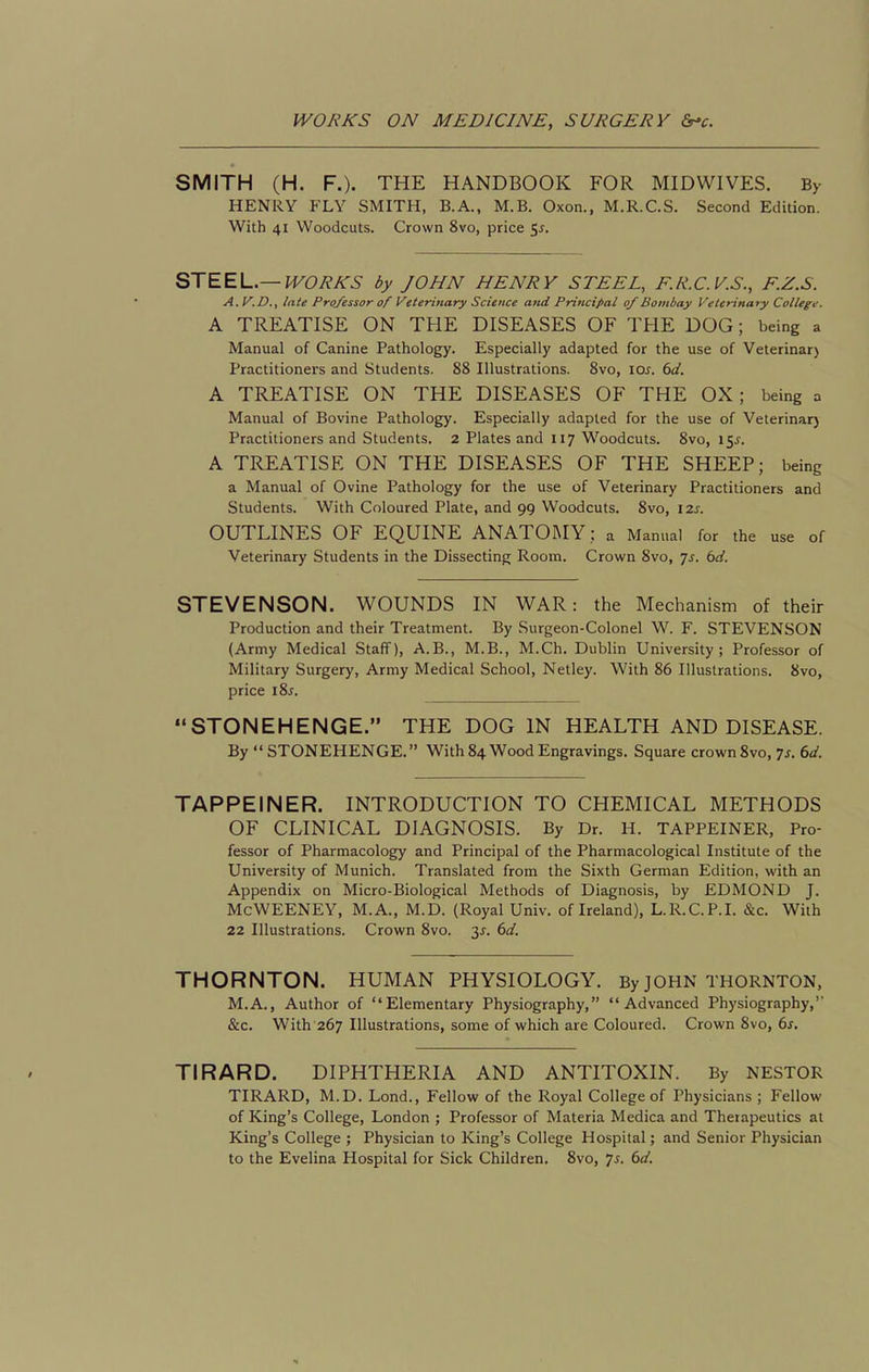 SMITH (H. F.). THE HANDBOOK FOR MIDWIVES. By HENRY FLY SMITH, B.A., M.B. Oxon., M.R.C.S. Second Edition. With 41 Woodcuts. Crown 8vo, price 5j. STEEL—WORKS by JOHN HENRY STEEL, F.R.C.V.S., F.Z.S. A.V.D., late Professor of Veterinary Science and Principal 0/Bombay Veterinary College. A TREATISE ON THE DISEASES OF THE DOG; being a Manual of Canine Pathology. Especially adapted for the use of Veterinar) Practitioners and Students. 88 Illustrations. 8vo, \os. 6d. A TREATISE ON THE DISEASES OF THE OX; being a Manual of Bovine Pathology. Especially adapted for the use of Veterinar) Practitioners and Students. 2 Plates and 117 Woodcuts. 8vo, 15^. A TREATISE ON THE DISEASES OF THE SHEEP; being a Manual of Ovine Pathology for the use of Veterinary Practitioners and Students. With Coloured Plate, and 99 Woodcuts. 8vo, 12s. OUTLINES OF EQUINE ANATOMY; a Manual for the use of Veterinary Students in the Dissecting Room. Crown 8vo, js. bd. STEVENSON. WOUNDS IN WAR: the Mechanism of their Production and their Treatment. By Surgeon-Colonel W. F. STEVENSON (Army Medical Staff), A.B., M.B., M.Ch. Dublin University; Professor of Military Surgery, Army Medical School, Netley. With 86 Illustrations. 8vo, price i8^. STONEHENGE. THE DOG IN HEALTH AND DISEASE. By STONEHENGE. With 84 Wood Engravings. Square crown 8vo, 75. 6d. TAPPEINER. INTRODUCTION TO CHEMICAL METHODS OF CLINICAL DIAGNOSIS. By Dr. H. TAPPEINER, Pro- fessor of Pharmacology and Principal of the Pharmacological Institute of the University of Munich. Translated from the Sixth German Edition, with an Appendix on Micro-Biological Methods of Diagnosis, by EDMOND J. McWEENEY, M.A., M.D. (Royal Univ. of Ireland), L.R.C.P.I. &c. With 22 Illustrations. Crown 8vo. 3^. 6d. THORNTON. HUMAN PHYSIOLOGY. By JOHN THORNTON, M.A., Author of Elementary Physiography, Advanced Physiography,'' &c. With 267 Illustrations, some of which are Coloured. Crown 8vo, 6s, TIRARD. DIPHTHERIA AND ANTITOXIN. By NESTOR TIRARD, M.D. Lond., Fellow of the Royal College of Physicians ; Fellow of King's College, London ; Professor of Materia Medica and Therapeutics at King's College ; Physician to King's College Hospital; and Senior Physician to the Evelina Hospital for Sick Children, 8vo, 7^. 6d.