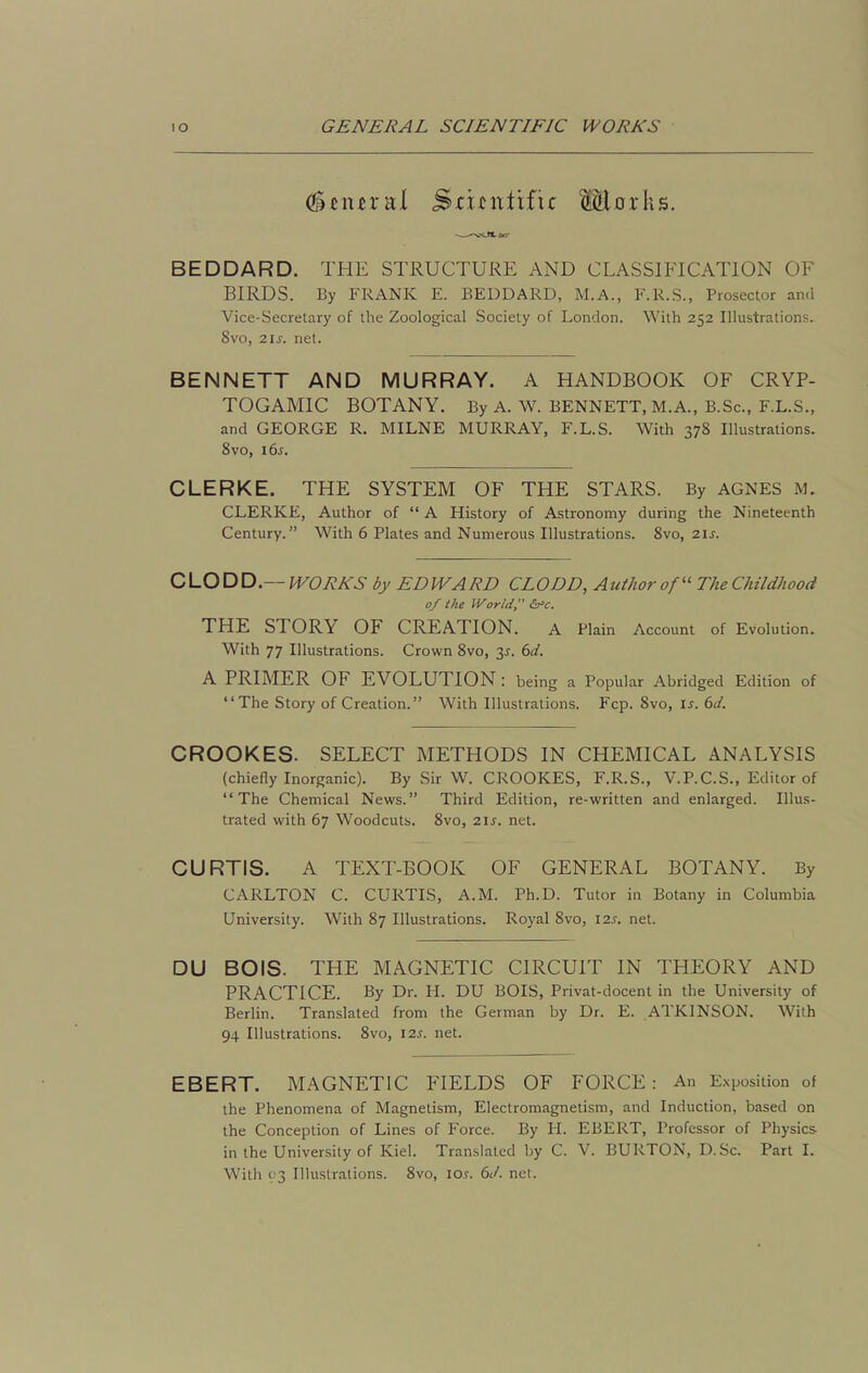 (^tnnvii ^zitwiiixz Marks. BEDDARD. THE STRUCTURE AND CLASSIFICATION OF BIRDS. By FRANK E. BEDDARD, M.A., F.R.S., Prosector and Vice-Secretary of the Zoological Society of London. With 252 Illustrations. 8vo, zis. net. BENNETT AND MURRAY. A HANDBOOK OF CRYP- TOGAMIC BOTANY. By A. W. BENNETT, M.A., B.Sc, F.L.S., and GEORGE R. MILNE MURRAY, F.L.S. With 378 Illustrations. 8vo, \6s. CLERKE. THE SYSTEM OF THE STARS. By AGNES M. CLERKE, Author of  A History of Astronomy during the Nineteenth Century. With 6 Plates and Numerous Illustrations. 8vo, zis. CLODD.— WORKS by EDWARD CLODD, Author of' The Childhood of the World, THE STORY OF CREATION. A Plain Account of Evolution. With 77 Illustrations. Crown 8vo, 3^. bd. A PRIMER OF EVOLUTION : being a Popular Abridged Edition of The Story of Creation. With Illustrations. Fcp. 8vo, \s. 6J. CROOKES. SELECT METHODS IN CHEMICAL ANALYSIS (chiefly Inorganic). By Sir W. CROOKES, F.R.S., V.P.C.S., Editor of The Chemical News. Third Edition, re-written and enlarged. Illus- trated with 67 Woodcuts. 8vo, 21s. net. CURTIS. A TEXT-BOOK OF GENERAL BOTANY. By CARLTON C. CURTIS, A.M. Ph.D. Tutor in Botany in Columbia University. With 87 Illustrations. Royal 8vo, 12s. net. DU BOIS. THE MAGNETIC CIRCUIT IN THEORY AND PRACTICE. By Dr. H. DU BOIS, Privat-docent in the University of Berlin. Translated from the German by Dr. E. ATKINSON. With 94 Illustrations. 8vo, \2s. net. EBERT. MAGNETIC FIELDS OF FORCE: An E.xposition of the Phenomena of Magnetism, Electromagnetism, and Induction, based on the Conception of Lines of Force. By H. EBERT, Professor of Physics in the University of Kiel. Translated by C. V. BURTON, D.Sc. Part L With 93 Illustrations. 8vo, loj. 6(/. net.