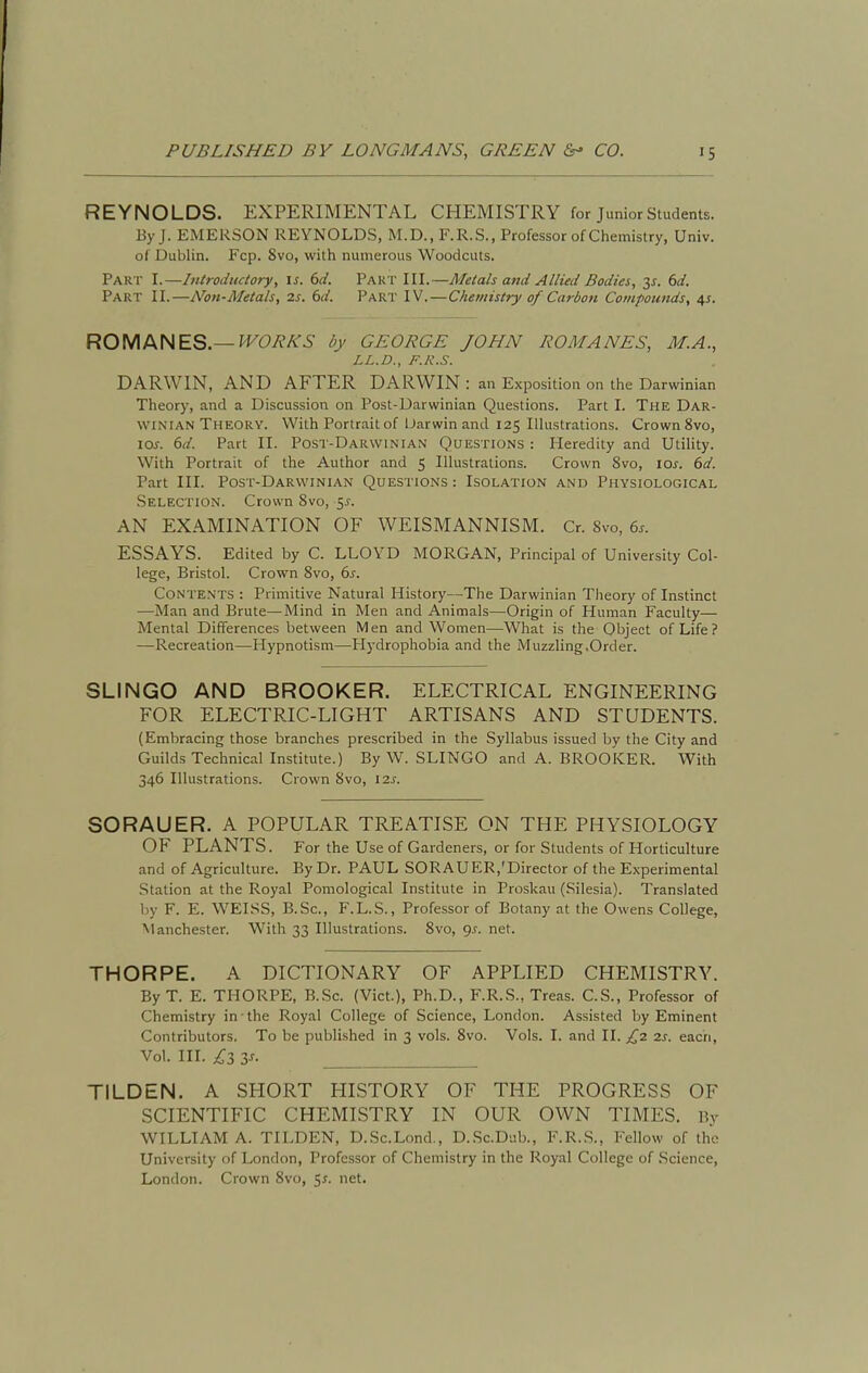 REYNOLDS. EXPERIMENTAL CHEMISTRY for junior Students. By J. EMERSON REYNOLDS, M.D., F.R.S., Professor of Chemistry, Univ. of Dublin. Fcp. 8vo, with numerous Woodcuts. Part I.—Introductory, \s. 6d. Part III.—Metals and Allied Bodies, y. 6d. Part II.—Non-Metals, 2s. 6d. Part IV.—Chemistry of Carbon Compounds, \s. ROMANES.—H^O^A'-S' by GEORGE JOHN ROMANES, M.A., LL.D., F.R.S. DARWIN, AND AFTER DARWIN : an Exposition on the Darwinian Theory, and a Discussion on Post-Darwinian Questions. Part I. The Dar- winian Theory. With Portrait of Uarwin and 125 Illustrations. Crown 8vo, 10^. (id. Part II. Post-Darwinian Questions : Heredity and Utility. With Portrait of the Author and 5 Illustrations. Crown 8vo, los. 6d. Part III. Post-Darwinian Questions : Isolation and Physiological Selection. Crown 8vo, 5^. AN EXAMINATION OF WEISMANNISM. Cr. 8vo, 6s. ESSAYS. Edited by C. LLOYD MORGAN, Principal of University Col- lege, Bristol. Crown 8vo, 6s. Contents : Primitive Natural History—The Darwinian Tlieory of Instinct —Man and Brute—Mind in Men and Animals—Origin of Human Faculty— Mental Differences between Men and Women—What is the Object of Life? —Recreation—Hypnotism—Hydrophobia and the Muzzling.Order. SLINGO AND BROOKER. ELECTRICAL ENGINEERING FOR ELECTRIC-LIGHT ARTISANS AND STUDENTS. (Embracing those branches prescribed in the Syllabus issued by the City and Guilds Technical Institute.) By W. SLINGO and A. BROOKER. With 346 Illustrations. Crown 8vo, 12s. SORAUER. A POPULAR TREATISE ON THE PHYSIOLOGY OF PLANTS. For the Use of Gardeners, or for Students of Horticulture and of Agriculture. By Dr. PAUL SORAUER,'Director of the Experimental Station at the Royal Pomological Institute in Proskau (Silesia). Translated by F. E. WEISS, B.Sc, F.L.S., Professor of Botany at the Owens College, Manchester. With 33 Illustrations. 8vo, <)s. net. THORPE. A DICTIONARY OF APPLIED CHEMISTRY. By T. E. THORPE, B.Sc. (Vict.), Ph.D., F.R.S., Treas. C.S., Professor of Chemistry in-the Royal College of Science, London. Assisted by Eminent Contributors. To be published in 3 vols. 8vo. Vols. I. and II. £2 2s. eacri, Vol. III. £3 3^- TILDEN. A SHORT HISTORY OF THE PROGRESS OF SCIENTIFIC CHEMISTRY IN OUR OWN TIMES. By WILLIAM A. TILDEN, D.Sc.Lond., D.Sc.Dub., F.R.S., Fellow of the University of London, Professor of Chemistry in the Royal College of Science, London. Crown 8vo, 5^. net.