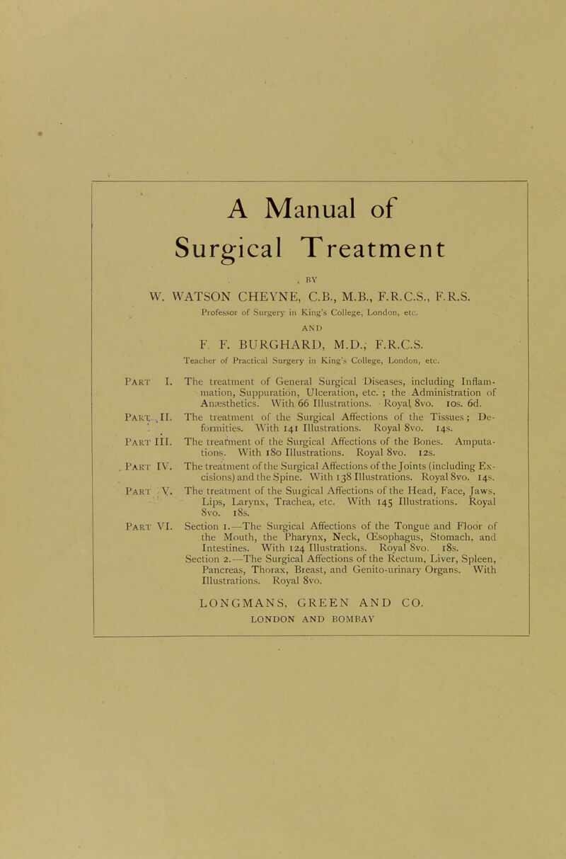 Surgical Treatment . BY VV. WATSON CHEYNE, C.B., M.B., F.R.C.S., F.R.S. Professor of Surgery in King’s College, London, etc. AND F. F. BURGHARD, M.D., F.R.C.S. Teacher of Practical Surgery in King’s College, London, etc. Part I. Part ., II. Part HI. . Part IV. Part Y. Part VI. The treatment of General Surgical Diseases, including Inflam- mation, Suppuration, Ulceration, etc. ; the Administration of Ancesthetics. With 66 Illustrations. ■ Royal, 8vo. los. 6d. The treatment of the Surgical Affections of the Tissues ; De- formities. With 141 Illustrations. Royal 8vo. 14s. The treahnent of the Surgical Affections of the Bones. Amputa- tions. With 180 Illustrations. Royal 8vo. 12s. The treatment of the Surgical Affections of the Joints (including Ex- cisions) and the Spine. With 138 Illustrations. Royal 8vo. 14s. The treatment of the Suigical Affections of the Head, Face, Jaws, Lips, Larynx, Trachea, etc. With 145 Illustrations. Royal 8vo. 18s. Section i.—The Surgical Affections of the Tongue and Ploor of the Mouth, the Pharynx, Neck, QEsophagus, Stomach, and Intestines. With 124 Illustrations. Royal 8vo. i8s. Section 2.—The Surgical Affections of the Rectum, Liver, Spleen, Pancreas, Thorax, Breast, and Genito-urinary Organs. With Illustrations. Royal 8vo. LONGMANS, GREEN AND CO. LONDON AND BOMBAY