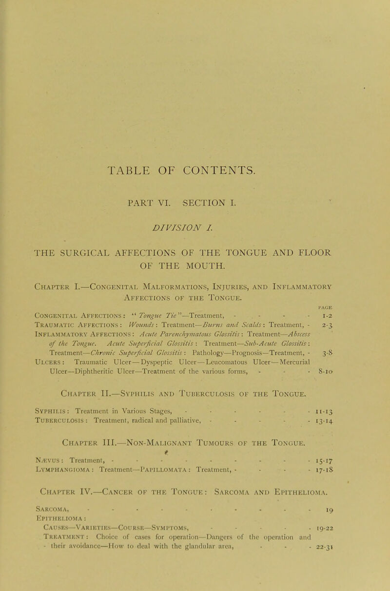 TABLE OF CONTENTS. PART VI. SECTION I. DIVISION I THE SURGICAL AFFECTIONS OF THE TONGUE AND FLOOR OF THE MOUTH. Ch.-^pter I.—Congenital Malformations, Injuries, and Inflammatory Affections of the Tongue. PAGE Congenital Affections : '■'■Tongue Tie—Treatment, - . - - - 1-2 Traumatic Affections: Wounds-. Treatment—Burns and Scalds-. Treatment, - 2-3, Inflammatory Affections : Acute Pai-enchymatous Glossitis -. Treatment—Abscess of the Tongue. Acute Superficial Glossitis-. Treatment—Sub-Acute Glossitis: Treatment—Chronic Superficial Glossitis -. Pathology—Prognosis—Treatment, - 3-8- Ulcers: Traumatic Ulcer—Dyspeptic Ulcer—Leucomatous Ulcer^—Mercurial Ulcer—Diphtheritic Ulcer—Treatment of the various forms, - - - 8-10 Chapter II.—Syphilis and Tuberculosis of the Tongue. Syphilis: Treatment in Various Stages, 11-13 Tuberculosis: Treatment, radical and palliative, ... - - 13-14 Chapter III.—Non-Malignant Tumours of the Tongue. Na;vus : Treatment, --------- 15-17 Lymphangioma: Treatment—Papillomata: Treatment,- - - - 17-1S Chapter IV.—Cancer of the Tongue : Sarcoma and Epithelioma. Sarco.ma, Epithelioma : Causes—Varieties—Course—Symptoms, ..... 19.22 Treatment: Choice of cases for operation—Dangers of the operation and - their avoidance—How to deal with the glandular area, - - . 22-31
