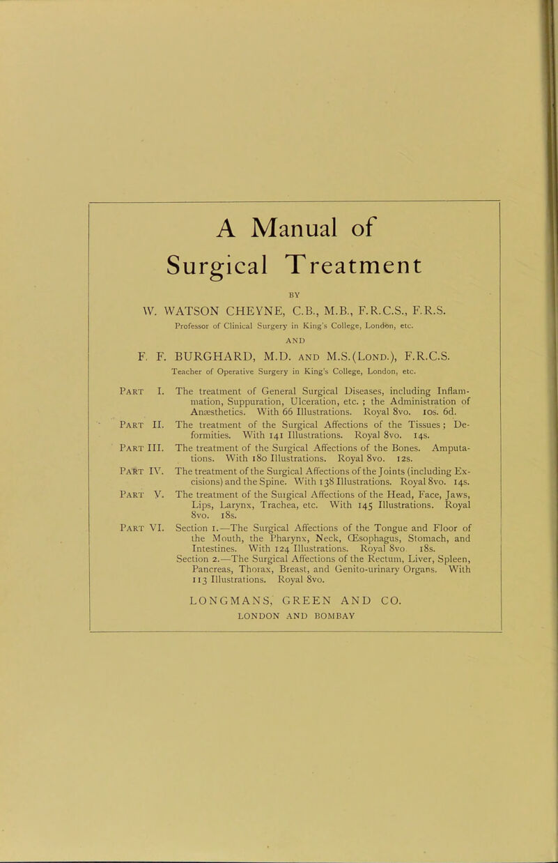 Surgical Treatment BY W. WATSON CHEYNE, C.B., M.B., F.R.C.S., F.R.S. Professor of Clinical Surgery in King's College, London, etc. AND F, F. BURGHARD, M.D. and M.S.{Lond.), F.R.C.S. Teacher of Operative Surgery in King's College, London, etc. Part I. The treatment of General Surgical Diseases, including Inflam- mation, Suppuration, Ulceration, etc. ; the Administration of Antesthetics. With 66 Illustrations. Royal 8vo. los. 6d. Part II. The treatment of the Surgical Affections of the Tissues; De- formities. With 141 Illustrations. Royal 8vo. 14s. Part III. The treatment of the Surgical Affections of the Bones. Amputa- tions. With 180 Illustrations. Royal 8vo. 12s. Past IV. The treatment of the Surgical Affections of the Joints (including Ex- cisions) and the Spine. With 138 Illustrations. Royal 8vo. 14s. Part y. The treatment of the Suigical Affections of the Head, Face, Jaws, Lips, Larynx, Trachea, etc. With 145 Illustrations. Royal 8vo. 18s. Part VI. Section i.—The Surgical Affections of the Tongue and Floor of the Mouth, the Pharynx, Neck, GEsophagus, Stomach, and Intestines. With 124 Illustrations. Royal 8vo i8s. Section 2.—The Surgical Affections of the Rectum, Liver, Spleen, Pancreas, Thorax, Breast, and Genito-urinary Organs. With 113 Illustrations. Royal 8vo. LONGMANS, GREEN AND CO. LONDON AND BOMBAY