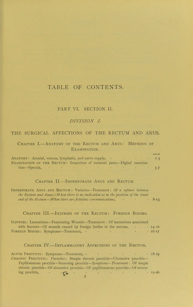 TABLE OF CONTENTS. PART VI. SECTION II. DIVISION I. THE SURGICAL AFFECTIONS OF THE RECTUM AND ANUS. Chapter I.—Anatomy of the Rectum and Anus : Methods of Examination. PAGE Anatomy: Arterial, venous, lymphatic, and nerve supply, - - - • '5 Examination of the Rectum : Inspection of external parts—Digital examina- tion—Specula, - - - - - - - -  5-7 Chapter II.—Imperforate Anus and Rectum. Imperforate Anus and Rectum : Varieties—Treatment: Of a septum betiueen the Rectum and Anus—U'hen there is no indication as to the position of the laiver end of the Rectum— When there are fistulous communications, - - -8-13 Chapter III.—Injuries of the Rectum: Foreign Bodies. Injuries : Lacerations—Penetrating Wounds—Treatment: Of lacerations associated with fracture—Of wounds caused by foreign bodies in the rectum, - - 14-16 Foreign Bodies : Symptoms—Treatment, ------ 16-17 Chapter IV.—Inflammatory Affections of the Rectum. Acute Proctitis : Symptoms—Treatment, ------ 18-19 Chronic Proctitis : Varieties: Simple chronic proctitis—Ulcerative proctitis— Papillomatous proctitis—Stenosing proctitis—Symptoms—Treatment: Of simple chronic proctitis—Of ulcerative proctitis—Of papillomatous proctitis—Of stenos- ing proctitis, - ------- 19-26 ^ b