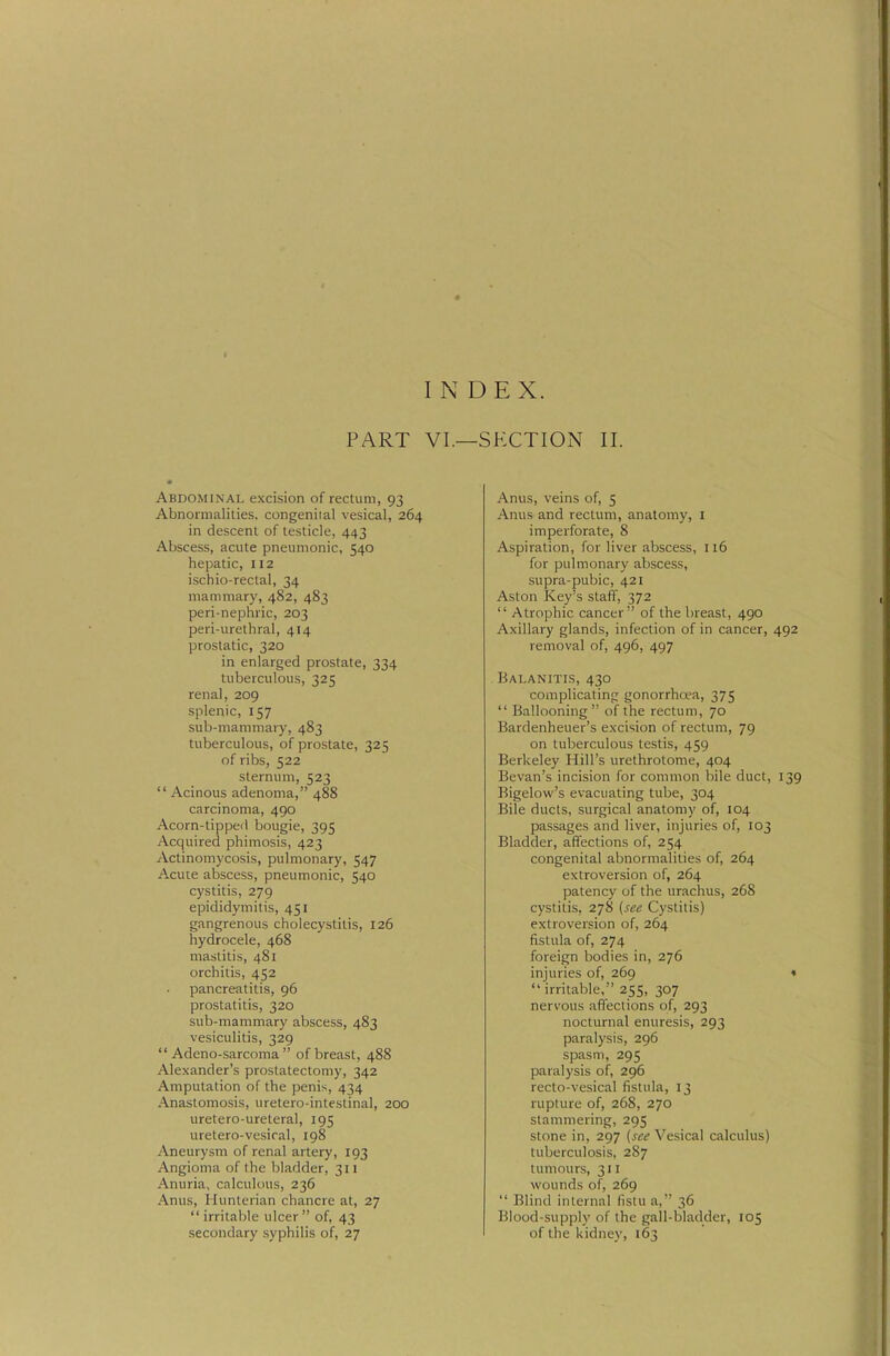 INDEX. PART VI.—SECTION II. Abdominal excision of rectum, 93 Abnormalilies, congeniial vesical, 264 in descent of testicle, 443 Abscess, acute pneumonic, 540 hepatic, 112 ischio-rectal, 34 mammary, 482, 483 peri-nephric, 203 peri-urethral, 414 prostatic, 320 in enlarged prostate, 334 tuberculous, 325 renal, 209 splenic, 157 sub-mammary, 483 tuberculous, of prostate, 325 of ribs, 522 sternum, 523  Acinous adenoma, 488 carcinoma, 490 Acorn-tipped bougie, 395 Acquired phimosis, 423 Actinomycosis, pulmonary, 547 Acute abscess, pneumonic, 540 cystitis, 279 epididymitis, 451 gangrenous cholecystitis, 126 hydrocele, 468 mastitis, 481 orchitis, 452 pancreatitis, 96 prostatitis, 320 sub-mammary abscess, 483 vesiculitis, 329  Adeno-sarcoma  of breast, 488 Alexander's prostatectomy, 342 Amputation of the penis, 434 Anastomosis, uretero-inteslinal, 200 uretero-ureteral, 195 uretero-vesical, 198 Aneurysm of renal artery, 193 Angioma of the bladder, 311 Anuria, calculous, 236 Anus, Hunterian chancre at, 27  irritaijle ulcer  of, 43 secondary syphilis of, 27 Anus, veins of, 5 Anus and rectum, anatomy, I imperforate, 8 Aspiration, for liver abscess, 116 for pulmonary abscess, supra-pubic, 421 Aston Key's staff, 372  Atrophic cancer of the breast, 490 Axillary glands, infection of in cancer, 492 removal of, 496, 497 Balanitis, 430 complicating: gonorrhoea, 375  Ballooning of the rectum, 70 Bardenheuer's excision of rectum, 79 on tuberculous testis, 459 Berkeley Hill's urethrotome, 404 Bevan's incision for common bile duct, 139 Bigelow's evacuating tube, 304 Bile ducts, surgical anatomy of, 104 passages and liver, injuries of, 103 Bladder, affections of, 254 congenital abnormalities of, 264 extroversion of, 264 patency of the urachus, 268 cystitis, 278 {see Cystitis) extroversion of, 264 fistula of, 274 foreign bodies in, 276 injuries of, 269 «  irritable, 255, 307 nervous affections of, 293 nocturnal enuresis, 293 paralysis, 296 spasm, 295 paralysis of, 296 recto-vesical fistula, 13 rupture of, 268, 270 stammering, 295 stone in, 297 (see Vesical calculus) tuberculosis, 287 tumours, 311 wounds of, 269  Blind internal fistu a, 36 Blood-supply of the gall-bladder, 105 of the kidney, 163