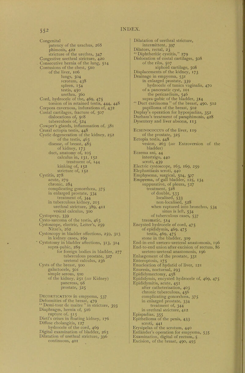 Congenital patency of the urachus, 268 phimosis, 422 stricture of the urethra, 347 Congestive urethral stricture, 420 Consecutive hernia of the lung, 514 Contusions of the chest, 510 of the liver, 106 lungs, 504 scrotum, 438 spleen, 154 testis, 450 urethra, 360 Cord, hydrocele of the, 469, 475 torsion of in retained testis, 444, 448 Corpora cavernosa, indurations of, 432 Costal cartilages, fracture of, 507 dislocations of, 508 tuberculosis of, 524 Cowper's glands, inflammation of, 381 Crural ectopia testis, 448 Cystic degeneration of the kidney, 252 of the testis, 463 disease, of breast, 485 of kidney, 173 duct, anatomy of, 105 calculus in, 131, 152 treatment of, 144 kinking of, 152 stricture of, 152 Cystitis, 278 acute, 279 chronic, 284 complicating gonorrhrea, 375 in enlarged prostate, 334 treatment of, 344 in tuberculous kidney, 215 urethral stricture, 389, 411 vesical calculus, 300 Cystopexy, 339 Cysto-sarcoma of the testis, 463 Cystoscope, electric, Leiter's, 259 Nitze's, 262 Cystoscopy in bladder affections, 259, 313 in kidney cases, 169 Cystotomy in bladder aftections, 313, 314 supra-pubic, 289 for foreign bodies in bladder, 277 tuberculous prostate, 327 ureteral calculus, 236 Cysts of the breast, 500 galactocele, 501 simple serous, 500 of the kidney, 251 [see Kidney) pancreas, 98 prostate, 325 Decortication in empyema, 537 Deformities of the breast, 479  Demi-tour de maitre  in stricture, 393 Diaphragm, hernia of, 516 rupture of, 515 Dietl's crises in floating kidney, 176 Diffuse cholangitis, 127 hydrocele of the cord, 469 Digital examination of bladder, 263 Dilatation of urethral stricture, 396 continuous, 401 Dilatation of urethral stricture, intermittent, 397 Dilators, rectal, 23 Diphtheritic cystitis, 279 Dislocation of costal cartilages, 508 of the ribs, 507 xiphoid cartilage, 508 Displacements of the kidney, 173 Drainage in empyema, 531 in enlarged prostate, 339 hydrocele of tunica vaginalis, 470 of a pancreatic cyst, loi the pericardium, 546 supra-pubic of the bladder, 314  Duct carcinoma  of the breast, 490, 502 papilloma of the breast, 502 Duplay's operation for hypospadias, 352 Durham's treatment of paraphimosis, 428 Dysentery and liver abscess, 113 EcHiNOCOCCUS of the liver, 119 of the prostate, 325 Ectopia testis, 448 vesicK, 263 [see Extroversion of the bladder) Eczema ani, 44 intertrigo, 440 scroti, 439 Electric cystoscope, 163, 169, 259 Elephantiasis scroti, 440 Emphysema, surgical, 504, 5p7 Empyema, of gall bladder, 125, 134 suppurative, of pleura, 527 treatment, 528 of double, 533 localised, 533 non-localised, 528 when ruptured into bronchus, 534 sinus is left, 534 of tuberculous cases, 537 traumatic, 514 Encysted hydrocele of cord, 475 of epididymis, 469, 475 testis, 469, 475 stone in the bladder, 309 End-in-end uretero-ureteral anastomosis, 196 End-to-end union after excision of rectum, 86 uretero-ureteral anastomosis, 196 Enlaigement of the prostate, 331 Enteroptosis, 175 Enucleation of hydatid of liver, 121 Enuresis, nocturnal, 293 Epididymectomy, 458 Epididymis, encysted hydrocele of, 469, 475 Epididymitis, acute, 451 after catheterisation, 403 chronic tuberculous, 456 complicating gonorrhrea, 375 in enlarged prostate, 334 treatment of, 344 in urethral stricture, 412 Epispadias, 355 Epithelioma of the penis, 433 scroti, 441 Erysipelas of the scrotum, 440 Estlander's operation for empyema, 535 Examination, digital of rectum, 5 Excision, of the breast, 490, 493
