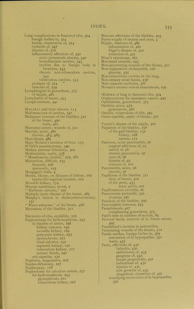 Lung complications in fractured ribs, 504 foreign bodies in, 514 hernia, consecutive of, 514 liydatids of, 547 injuries of, 516 inflammatory affections of, 540 acute pneumonic abscess, 540 bronchiectatic cavities, 543 cavities due to foreign body in bronchus, 543 chronic non-tuberculous cavities, 543 tuberculous cavities, 543 prolapse of, 514 * tumours of, 549 Lymphangitis in gonorrhoea, 375 of nipple, 481 Lymphatics of breast, 493 Lymph-scrotum, 441 Malari a and liver abscess, t 13 Malformaiions of urethra, 347 Malignant tumours of the bladder, 312 of the breast, 490 testis, 461 Mammary artery, wounds of, 511 Mastitis, acute, 481 chronic, 4S3, 485 Mastodynia, 485 Mayo Robson's excision of liver, 123 M'Gill's prostatectomy, 340 Median perineal lithotomy, 309 Mediastinitis, septic, 538  Membranous cystitis, 279, 282 Micturition, difficult, 255 frequent, 298 spasmodic, 295 Morgagni's folds, 4 Morris, Henry, on diseases of kidney, 162 lumbo-ilio-inguinal incision, 219 Movable kidney, 174 Mucous membrane, rectal, 2  Mulberry calculus, 297 Multiple cystic disease of the breast, 485 Murphy's button in cholecystentcrostomy, '51  Myxo adenoma  of the breast, 4S8 Myxomata of the bladder, 311 Necrosis of libs, syphilitic, 522 Nephrectomy for hydronephrosis, 243 in injuries of ureter, 198 kidney tumours, 249 movable kidney, 184 polycystic kidney, 253 pyonephrosis, 212 renal calculus, 230 ruptured kidney, 190 tuljcrculous kidney, 217 urinary fistula, 240 sub-capsular, 232 Nephritis, suppurative, 207 Nephro-lithotomy, 227 Nephropexy, 178 Nephrotomy for calculous anuria, 237 for hydronephrosis, 243 pyonephrosis, 211 tuberculous kidney, 216 Nervous affections of the bladder, 293 Nerve-supply of rectum and anus, 5 Nipple, chancres of, 486 inflammation of, 480 Paget's disease of, 500 retraction of, 491 Nitze's cystoscope, 262 Nocturnal enuresis, 293 Non.penetrating wounds of the thorax, 511 Non-suppuralive cholecystitis, 126 pleurisy, 525 Non-tuberculous cavities in the lung, Non-urinary renal fistula, 23S Non-venereal urethritis, 387 Novaro's uretero-vesical anastomosis, 199 CEdema of king in fractured ribs, 504 Oophorectomy for mammary cancer, 499 Ophthalmia, gonorrhcEal, 375 Orchitis, acute, 452 gummatous, 466 Osteitis, tuberculous of ribs, 523 Osteo-myelitis, septic of thorax, 521 Paget's disease of the nipple, 500 Palpation of the bladder, 258 of the gall-bladder, 132 kidney, 168 ureters, 172 Pancreas, acute pancreatitis, 96 surgical affections of, 95 calculi of, 9S chronic pancreatitis, 97 cysts of, 98 injuries of, 95 tumours of, 102 Pancreatitis, acute, 96 chronic, 97 Papilloma of the bladder, 311 duct, of breast, 502 of the penis, 433 renal pelvis, 251 Papillomatous proctitis, 20 Paracentesis pericardii, 546 thoracis, 526 Paralysis of the bladder, 296 Para-nephric tumours, 253 Paraphimosis, 427 complicating gonorrlura, 375 Paul's tube in excision of rectum, 84 Pectoral fascia, removal of in breast cancer, 495 . ,. . Pendlebury's incision in pericarditis. Penetrating wounds of the thorax, 512 Penile urethra, foieign boilies in, 369 restoration of in hypospadias, 352 warts, 433 Penis, affections of, 430 balanitis, 430 epithelioma of, 433 gangrene of, 432 herpes progenitalis, 431 indurations of, 432 injuries of, 430 new growths of, 433 phagedenic ulceration of, 431 remedying incurvation of in hypospadias, J50