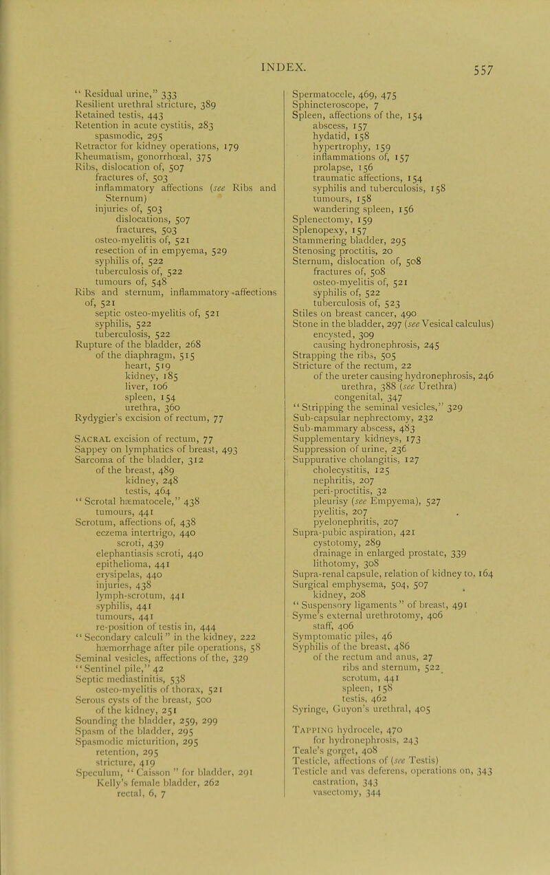  Residual urine, 333 Resilient urethral stricture, 389 Retained testis, 443 Retention in acute cystitis, 283 spasmodic, 295 Retractor for kidney operations, 179 Rheumatism, gonorrhojal, 375 Ribs, dislocation of, 507 fractures of, 503 inflammatory affections (see Ribs and Sternum) injuries of, 503 dislocations, 507 fractures, 503 osteo-myelitis of, 521 resectit)n of in empyema, 529 syphilis of, 522 tuberculosis of, 522 tumours of, 548 Ribs and sternum, inflammatory ^affections of, 521 septic osteo-myelitis of, 521 syphilis, 522 tuberculosis, 522 Rupture of the bladder, 268 of the diaphragm, 515 heart, 519 kidney, 185 liver, 106 spleen, 154 urethra, 360 Rydygier's excision of rectum, 77 Sacral excision of rectum, 77 Sappey on lymphatics of breast, 493 Sarcoma of the bladder, 312 of the breast, 489 kidney, 248 testis, 464  Scrotal ha;matocele, 438 tumours, 441 Scrotum, affections of, 438 eczema intertrigo, 440 scroti, 439 elephantiasis scroti, 440 epithelioma, 441 erysipelas, 440 injuries, 438 lymph-scrotum, 441 syphilis, 441 tumours, 441 re-position of testis in, 444  Secondary calculi  in the kidney, 222 htemorrhage after pile operations, 58 Seminal vesicles, affections of the, 329  Sentinel pile, 42 Septic mediastinitis, 538 osteo-myelitis of thorax, 521 Serous cysts of the breast, 500 of the kidney, 251 Sounding the bladder, 259, 299 Spasm of the bladder, 295 Spasmodic micturition, 295 retention, 295 stricture, 419 Speculum,  Caisson  for liladder, 291 Kelly's female bladder, 262 rectal, 6, 7 Spermatocele, 469, 475 Sphincteroscope, 7 Spleen, affections of the, 154 abscess, 157 hydatid, 158 hypertrophy, 159 inflammations of, 157 prolapse, 156 traumatic affections, 154 syphilis and tuberculosis, 158 tumours, 158 wandering spleen, 156 Splenectomy, 159 Splenopexy, 157 Stammering bladder, 295 Stenosing proctitis, 20 Sternum, dislocation of, 508 fractures of, 508 osteo-myelitis of, 521 syphilis of, 522 tuberculosis of, 523 Stiles on breast cancer, 490 Stone in the bladder, 297 {see Vesical calculus) encysted, 309 causing hydronephrosis, 245 Strapping the rib^, 505 Stricture of the rectum, 22 of the ureter causing hydronephrosis, 246 urethra, 388 {see Urethra) congenital, 347  Stripping the seminal vesicles, 329 Sub-capsular nephrectomy, 232 Sub-mammary abscess, 483 Supplementary kidneys, 173 Suppression of urine, 236 Suppurative cholangitis, 127 cholecystitis, 125 nephritis, 207 peri-proctitis, 32 pleurisy {see Empyema), 527 pyelitis, 207 pyelonephritis, 207 Supra-pubic aspiration, 421 cystotomy, 289 drainage in enlarged prostate, 339 lithotomy, 308 Supra-renal capsule, relation of kidney to, 164 Surgical emphysema, 504, 507 kidney, 208 Suspensory ligaments of breast, 491 Syme's external urethrotomy, 406 staff, 406 Symptomatic piles, 46 Syphilis of the breast, 486 of the rectum and anus, 27 ribs and sternum, 522_ scrotum, 441 spleen, 158 testis, 462 Syringe, Guyon's urethral, 405 TAri'iNr, hydrocele, 470 for hyclronephrosis, 243 Teale's gorgel, 408 Testicle, affections of {see Testis) Testicle and vas deferens, operations on, 343 castration, 343 vasL'clomy, 344