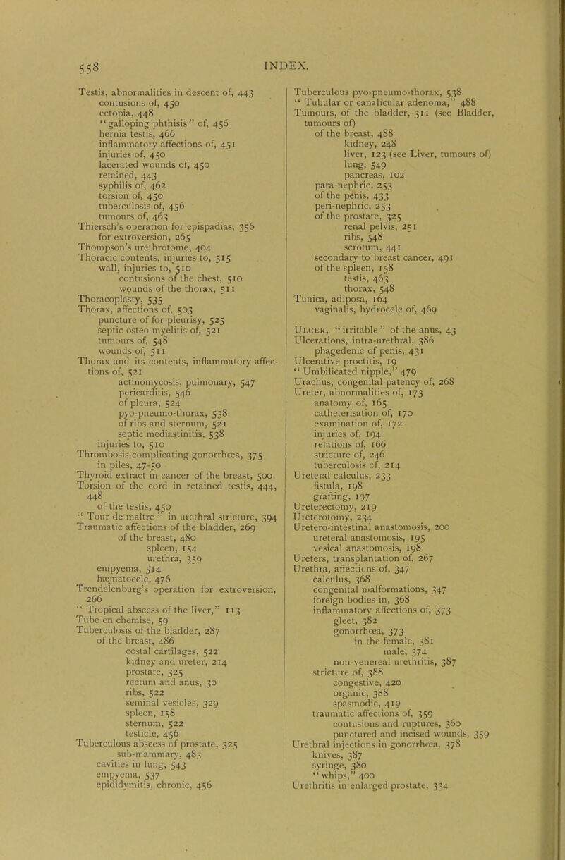 Testis, abnormalilies in descent of, 443 contusions of, 450 ectopia, 448 galloping phthisis of, 456 hernia testis, 466 inflammatory affections of, 451 injuries of, 450 lacerated wounds of, 450 retained, 443 syphilis of, 462 torsion of, 450 tuberculosis of, 456 tumours of, 463 Thiersch's operation for epispadias, 356 for extroversion, 265 Thompson's urethrotome, 404 Thoracic contents, injuries to, 515 wall, injuries to, 510 contusions of the chest, 510 wounds of the thorax, 511 Thoracoplasty, 535 Thorax, affections of, 503 puncture of for pleurisy, 525 septic osteo-myelitis of, 521 tumours of, 548 wounds of, 511 Thorax and its contents, inflammatory affec- tions of, 521 actinomycosis, pulmonary, 547 pericarditis, 546 of pleura, 524 pyo-pneumo-thorax, 538 of ribs and sternum, 521 septic mediastinitis, 538 injuries to, 510 Thrombosis com[ilicating gonorrhoea, 375 in piles, 47-50 Thyroid extract in cancer of the breast, 500 Torsion of the cord in retained testis, 444, 448 of the testis, 450  Tour de maitre  in urethral stricture, 394 Traumatic affections of the bladder, 269 of the breast, 480 spleen, 154 urethra, 359 empyema, 514 h£e_matocele, 476 Trendelenburg's operation for extroversion, 266  Tropical abscess of the liver, 113 Tube en chemise, 59 Tuberculosis of the bladder, 287 of the breast, 4S6 costal cartilages, 522 kidney and ureter, 214 prostate, 325 rectum and anus, 30 ribs, 522 seminal vesicles, 329 spleen, 158 sternum, 522 testicle, 456 Tuberculous abscess of prostate, 325 sub-mammary, 483 cavities in lung, 543 empyema, 537 epididymitis, chronic, 456 Tuberculous pyo-pneumo-thorax, 538  Tubular or canalicular adenoma, 488 Tumours, of the bladder, 311 (see Bladder, tumours of) of the breast, 488 kidney, 24S liver, 123 (see Liver, tumours of) lung, 549 pancreas, 102 para-nephric, 253 of the penis, 433 peri-nephric, 253 of the prostate, 325 renal pelvis, 251 ribs, 54S scrotum, 441 secondary to breast cancer, 491 of the spleen, f 58 testis, 463 thorax, 548 Tunica, adiposa, 164 vaginalis, hydrocele of, 469 Ulcer, irritable of the anus, 43 Ulcerations, intra-urethral, 386 phagedenic of penis, 431 Ulcerative proctitis, 19  Umbilicated nipple, 479 Urachus, congenital patency of, 268 Ureter, abnormalities of, 173 anatomy of, 165 catheterisation of, 170 examination of, 172 injuries of, 194 relations of, 166 stricture of, 246 tuberculosis cf, 214 Ureteral calculus, 233 fistula, 198 grafting, i')7 Ureterectomy, 219 Ureterotomy, 234 Uretero-intestinal anastomosis, 200 ureteral anastomosis, 195 vesical anastomosis, 198 Ureters, transplantation of, 267 Urethra, affections of, 347 calculus, 368 congenital malformations, 347 foreign bodies in, 36S inflammatory affections of, 373 gleet, 382 gonorrhrea, 373 in the female, 381 male, 374 non-venereal urethritis, 387 stricture of, 388 congestive, 420 organic, 388 spasmodic, 419 traumatic affections of, 359 contusions and ruptures, 360 punctured and incised wounds, 359 Urethral injections in gonorrhoea, 378 knives, 387 syringe, 380  whips, 400 Urethritis in enlarged prostate, 334