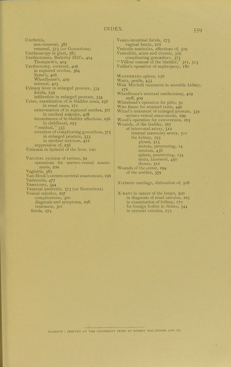 Urethrilis, non-venereal, 3S7 venereal, 373 (see Gonorrhcea) Urethroscopy in gleet, 383 Urethrotomes, Berkeley Hill's, 404 Thompson's, 404 Urethrotomy, external, 406 in ruptured urethra, 364 Syme's, 406 VVheelhouse's, 409 internal, 403 Urinary fever in enlarged prostate, 334 fistula, 239 infiltration in enlarged prostate, 334 Urine, examination of in bladder cases, 256 in renal cases, 171 extravasation of in ruptured urethra, 367 in urethral stricture, 418 incontinence of in bladder affections, 256 in childhood, 293 residual,''333 retention of complicating gonorrhrea, 375 in enlarged prostate, 333 in urethral stricture, 412 suppression of, 236 Urticaria in hydatid of the liver, 120 Vaginal excision of rectum, 92 operations for uretero-vesical anasto- mosis, 200 Vaginitis, 381 Van-Hook's uretero-ureteral anastomosis, 196 \'aricocele, 477 Vasectomy, 344 Venereal urethritis, 373 {see Gonorrhcea) Vesical calculus, 297 complications, 300 diagnosis and symptoms, 298 treatment, 301 fistula, 274 Vesico-intestinal fistula, 275 Vaginal fistula, 276 Vesicula; seminiales, affections of, 329 Vesiculitis, acute and chronic, 329 complicating gonorrhcjen, 375  Villous tumour of the bladder, 311, 313 Vulliet's operation of nephropexy, 180 Wandering spleen, 156 Warts, penile, 433 AVeir Mitchell treatment in movable kidney, 176 Wheelhouse's external urethrotomy, 409 staff, 409 Whitehead's operation for piles, 50 Wire frame for retained testis, 446 Witzel's treatment of enlarged prostate, 339 uretero-vesical anastomosis, 199 Wood's operation for extroversion, 265 Wounds, of the bladder, 267 of intercostal artery, 512 internal mammary artery, 511 the kidney, 193 pleura, 513 rectum, penetrating, 14 scrotum, 438 spleen, penetrating, 154 testis, lacerated, 450 thorax, 511 Wounds of the ureter, 194 of the urethra, 359 Xiphoid cartilage, dislocation of, 50S X-RAYS in cancer of the breast, 500 in diagnosis of renal calculus, 225 in examination of kidney, 170 for foreign bodies in thorax, 544 in ureteral calculus, 233 Glasgow: i'kintkd at the university press by rouert maci.eiiose ami go.