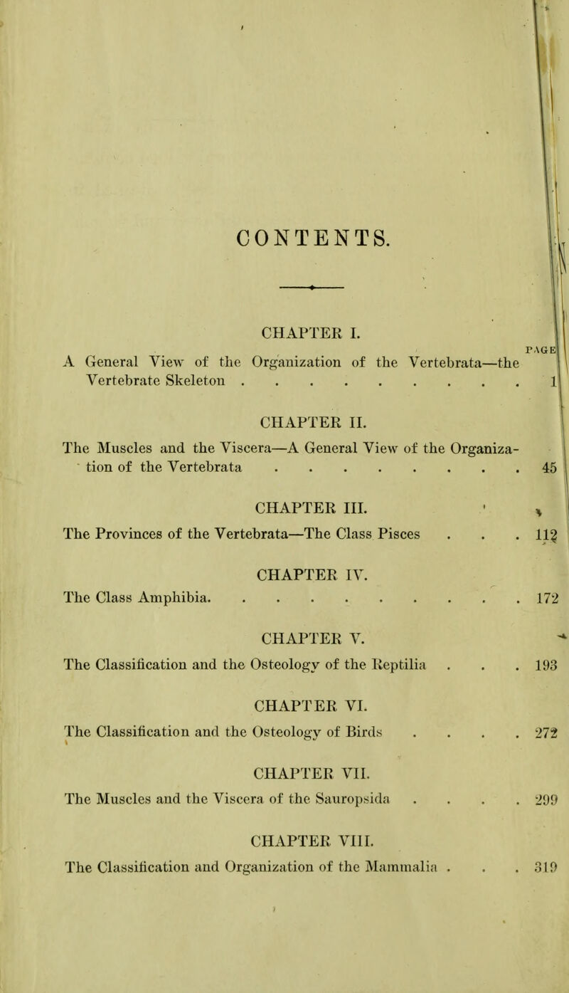 CONTENTS. CHAPTER L TAGE A General View of the Organization of the Vertebrata—the 1 Vertebrate Skeleton 1 CHAPTER n. The Muscles and the Viscera—A General View of the Organiza- tion of the Vertebrata 45 CHAPTER in. • ^ The Provinces of the Vertebrata—The Class Pisces . . . 11? CHAPTER IV. The Class Amphibia 172 CHAPTER V. The Classification and the Osteology of the Keptilia . . .193 CHAPTER VI. The Classification and the Osteology of Birds .... 272 CHAPTER VII. The Muscles and the Viscera of the Sauropsida .... 299 CHAPTER VIII. The Classification and Organization of the Mammali.i . . . o\9