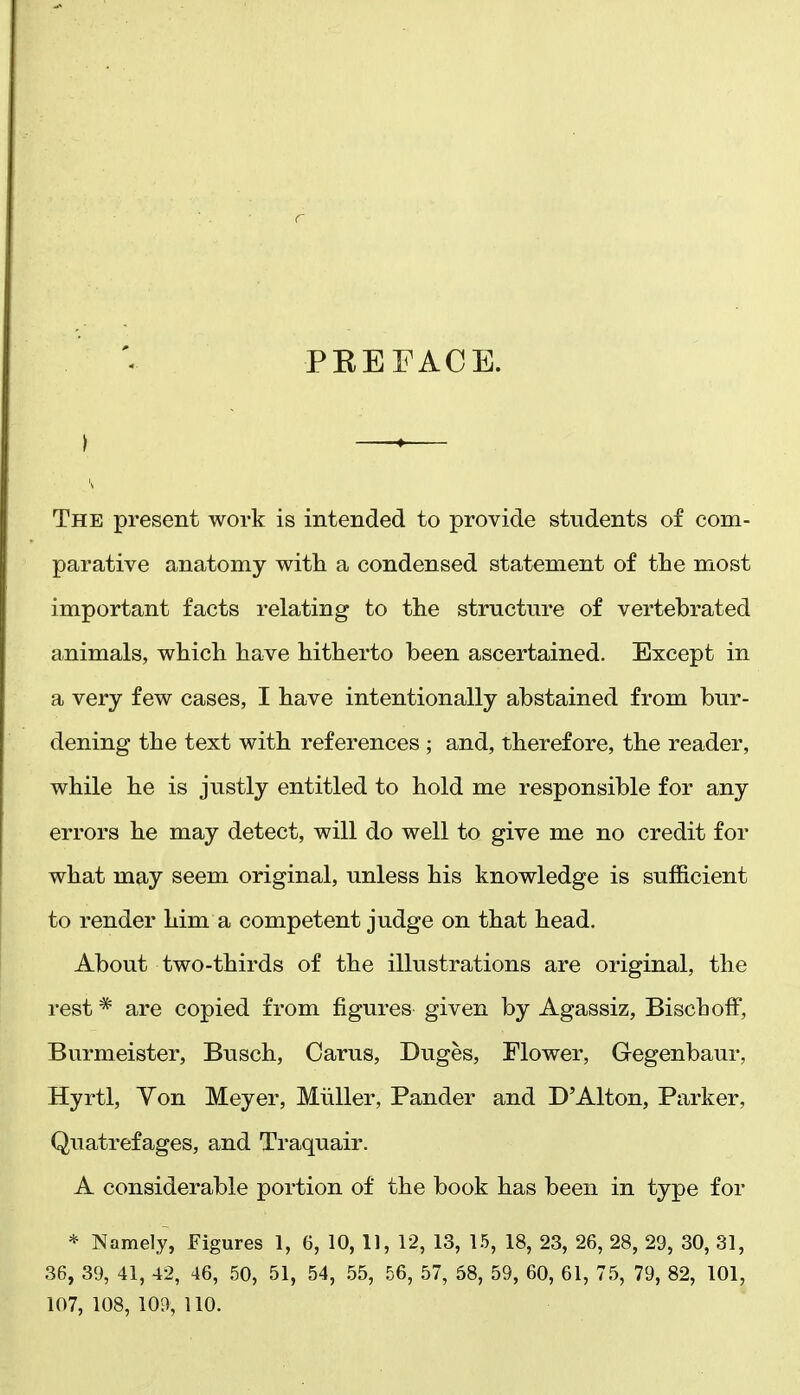 PEEFACE. I —»— The present work is intended to provide students of com- parative anatomy with a condensed statement of the most important facts relating to the structure of vertebrated animals, which have hitherto been ascertained. Except in a very few cases, I have intentionally abstained from bur- dening the text with references ; and, therefore, the reader, while he is justly entitled to hold me responsible for any errors he may detect, will do well to give me no credit for what may seem original, unless his knowledge is sufficient to render him a competent judge on that head. About two-thirds of the illustrations are original, the rest * are copied from figures given by Agassiz, BiscbofF, Burmeister, Biisch, Carus, Duges, Flower, Gegenbaur, Hyrtl, Yon Meyer, Miiller, Pander and D'Alton, Parker, Quatrefages, and Traquair. A considerable portion of the book has been in type for * Namely, Figures 1, 6, 10, 11, 12, 13, 1.5, 18, 23, 26, 28, 29, 30, 31, 36, 39, 41, 42, 46, 50, 51, 54, .55, 56, 57, 58, 59, 60, 61, 75, 79, 82, 101, 107,108,109,110.