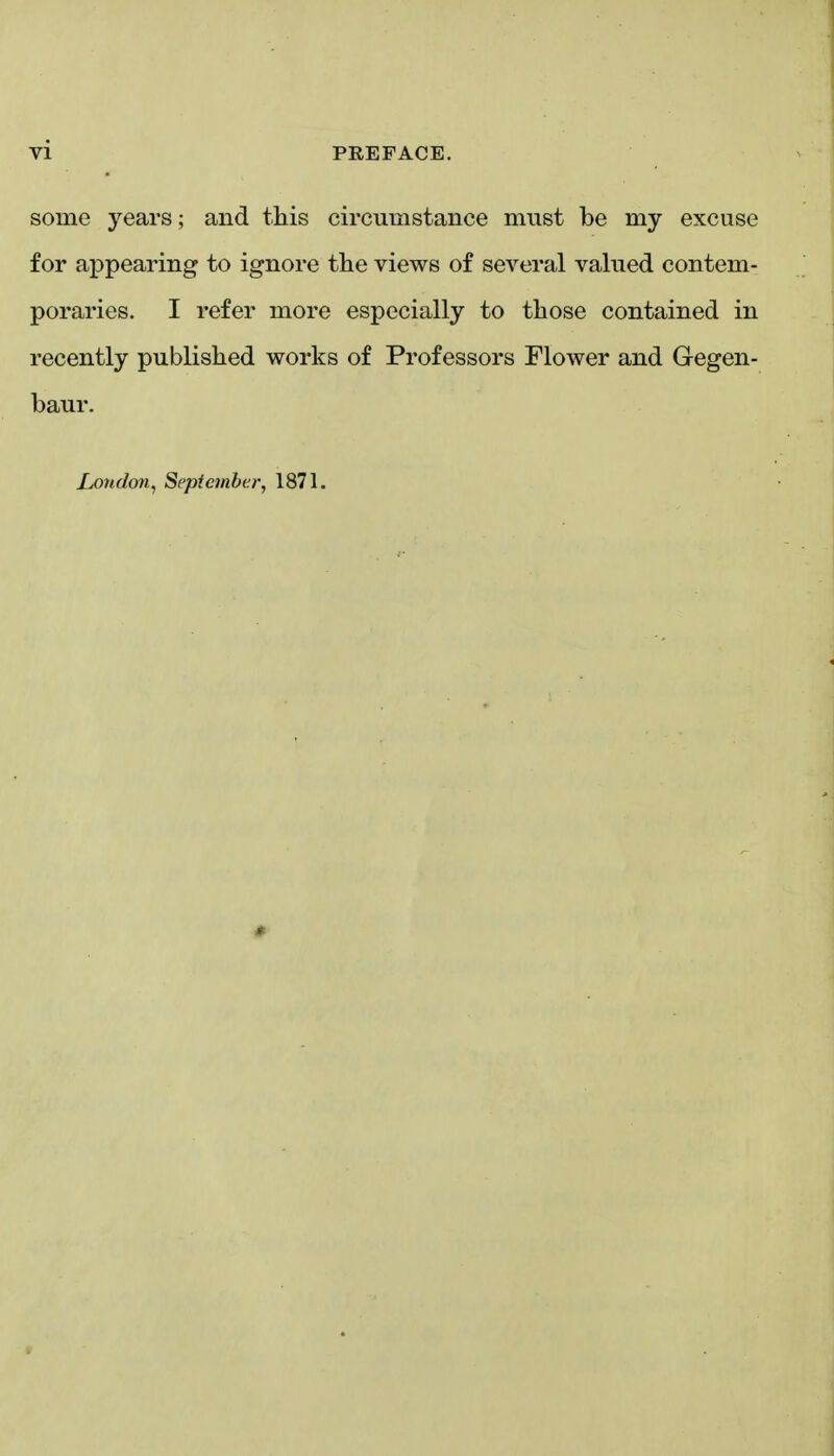 some years; and this circumstance must be my excuse for appearing to ignore the views of several valued contem- poraries. I refer more especially to those contained in recently published works of Professors Flower and Gegen- baur. Lo?i.don, September, 1871.