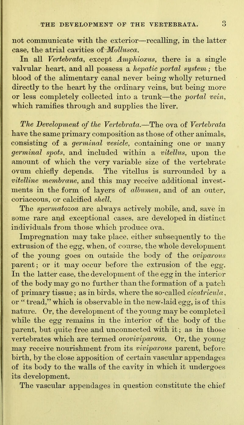 not communicate with the exterior—recalling, in the latter case, the atrial cavities of^Mollusca. In all Vertebrata, except Amphioxus, there is a single valvular heart, and all possess a hepatic portal system; the blood of the alimentary canal never being wholly returned directly to the heart by the ordinary veins, but being more or less completely collected into a trunk—the portal vein, which ramifies through and supplies the liver. The Development of the Vertebrata.—The ova of Vertebrata have the same primary composition as those of other animals, consisting of a germinal vesicle, containing one or many germinal spots, and included within a vitellus, upon the amount of which the very variable size of the vertebrate ovum chiefly depends. The vitellus is surrounded by a vitelline membrane, and this may receive additional invest- ments in the form of layers of albumen, and of an outer, coriaceous, or calcified shell. The spermatozoa are always actively mobile, and, save in some rare and exceptional cases, are developed in distinct individuals from those which produce ova. Impregnation may take place, either subsequently to the extrusion of the egg, when, of course, the whole development of the young goes on outside the body of the oviparous parent; or it may occur before the extrusion of the egg. In the latter case, the development of the egg in the interior of the body may go no further than the formation of a patch of primary tissue; as in birds, where the so-called cicatricula, or  tread, which is observable in the new-laid egg, is of this nature. Or, the development of the young may be complete i while the egg remains in the interior of the body of the parent, but quite free and unconnected with it; as in those vertebrates which are termed ovoviviparous. Or, the young may receive nourishment from its viviparous parent, before birth, by the close apposition of certain vascular appendages of its body to the walls of the cavity in which it undergoes its development. The vascular appendages in question constitute the chief