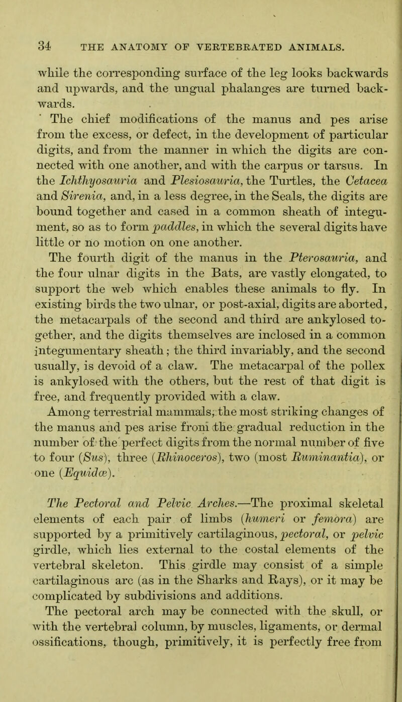 wlaile tlie corresponding surface of tlie leg looks backwards and upwards, and the ungual phalanges are turned back- wards. The chief modifications of the manus and pes arise from the excess, or defect, in the development of particular digits, and from the manner in which the digits are con- nected with one another, and with the carpus or tarsus. In the Ichthyosauria and Plesiosauria, the Turtles, the Cetacea and Sirenia, and, in a less degree, in the Seals, the digits are bound together and cased in a common sheath of integu- ment, so as to form paddles, in which the several digits have little or no motion on one another. The fourth digit of the manus in the Pterosauria, and the four ulnar digits in the Bats, are vastly elongated, to support the web which enables these animals to fly. In existing birds the two ulnar, or post-axial, digits are aborted, the metacarpals of the second and third are ankylosed to- gether, and the digits themselves are inclosed in a common integumentary sheath; the third invariably, and the second usually, is devoid of a claw. The metacarpal of the poUex is ankylosed with the others, but the rest of that digit is free, and frequently provided with a claw. Among terrestrial mammals, the most striking changes of the manus and pes arise froni the gradual reduction in the number of the perfect digits from the normal number of five to four {Sus), three {Bhinoceros), two (most Buminantia), or one (Equidce). The Pectoral and Pelvic Arches.—The proximal skeletal elements of each pair of limbs {humeri or femora) are supported by a primitively cartilaginous, pectoral, or pelvic girdle, which lies external to the costal elements of the vertebral skeleton. This girdle may consist of a simple cartilaginous arc (as in the Sharks and Rays), or it may be complicated by subdivisions and additions. The pectoral arch may be connected with the skull, or with the vertebral column, by muscles, ligaments, or dermal ossifications, though, primitively, it is perfectly free from