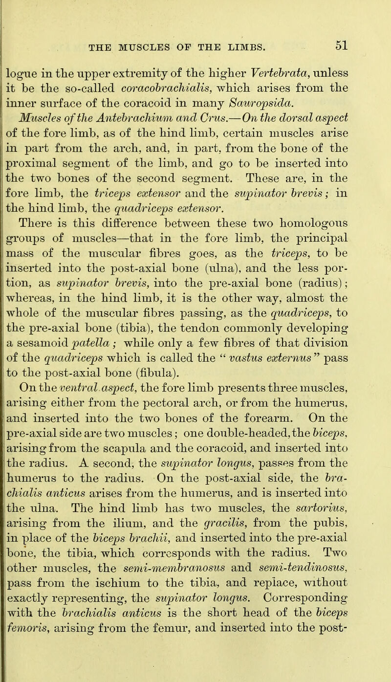 logue in tlie upper extremity of tlie liiglier Vertehrata, unless it be tlie so-called coracohrachialis, wiiicli arises from tlie inner surface of the coracoid in many Saiiropsida. Muscles of the Antehrachium and Crus.—On the dorsal aspect of tlie fore limb, as of tbe bind limb, certain muscles arise in part from tbe arch, and, in part, from the bone of the proximal segment of the limb, and go to be inserted into the two bones of the second segment. These are, in the fore limb, the triceps extensor and the supinator brevis; in the hind limb, the quadriceps extensor. There is this difference between these two homologous groups of muscles—that in the fore limb, the principal mass of the muscular fibres goes, as the triceps, to be inserted into the post-axial bone (u.lna), and the less por- tion, as supinator hrevis, into the pre-axial bone (radius); whereas, in the hind limb, it is the other way, almost the whole of the muscular fibres passing, as the quadriceps, to the pre-axial bone (tibia), the tendon commonly developing a sesamoid patella; while only a few fibres of that division of the quadriceps which is called the  vastus externus  pass to the post-axial bone (fibula). On the ventral aspect, the fore limb presents three muscles, arising either from the pectoral arch, or from the humerus, and inserted into the two bones of the forearm. On the pre-axial side are two muscles; one double-headed, the biceps, arising from the scapula and the coracoid, and inserted into the radius. A second, the supinator longus, passes from the humerus to the radius. On the post-axial side, the bra- chialis anticus arises from the humerus, and is inserted into [the ulna. The hind limb has two muscles, the sartorius, 'arising from the ilium, and the gracilis, from the pubis, in place of the biceps brachii, and inserted into the pre-axial bone, the tibia, which corresponds with the radius. Two other muscles, the semi-membranosus and semi-tendinosus, pass from the ischium to the tibia, and replace, without exactly representing, the supinator longus. Corresponding iwith the brachialis anticus is the short head of the biceps \femoris, arising from the femur, and inserted into the post-