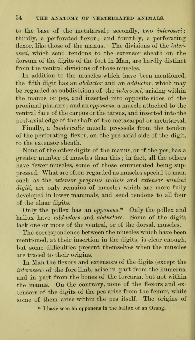 to the base of tlie metatarsal; secondly, two interossei; thirdly, a perforated flexor; and fourthly, a perforating flexor, like those of the manus. The divisions of the inter- ossei, which send tendons to the extensor sheath on the dorsum of the digits of the foot in Man, are hardly distinct from the ventral divisions of those muscles. In addition to the muscles which have been mentioned, the fifth digit has an abductor and an adductor, which may be regarded as subdivisions of the interossei, arising within the manus or pes, and inserted into opposite sides of the proximal phalanx; and an ojpponens, a muscle attached to the ventral face of the carpus or the tarsus, and inserted into the post-axial edge of the shaft of the metacarpal or metatarsal. Finally, a lumhricalis muscle proceeds from the tendon of the perforating flexor, on the pre-axial side of the digit, to the extensor sheath. None of the other digits of the manus, or of the pes, has a greater number of muscles than this ; in fact, all the others have fewer muscles, some of those enumerated being sup- pressed. What are often regarded as muscles special to man, such as the extensor proprius indicis and extensor minvmi digiti, are only remains of muscles which are more fully developed in lower mammals, and send tendons to all four of the ulnar digits. Only the pollex has an opponens.* Only the pollex and hallux have adductors and abductors. Some of the digits lack one or more of the ventral, or of the dorsal, muscles. The correspondence between the muscles which have been mentioned, at their insertion in the digits, is clear enough, but some difficulties present themselves when the muscles are traced to their origins. In Man the flexors and extensors of the digits (except the interossei) of the fore limb, arise in part from the humerus, and in part from the bones of the forearm, but not within the manus. On the contrary, none of the flexors and ex- tensors of the digits of the pes arise from the femur, while some of them arise within the pes itself. The origins of * I have seen an opponens in the hallux of an Orang.