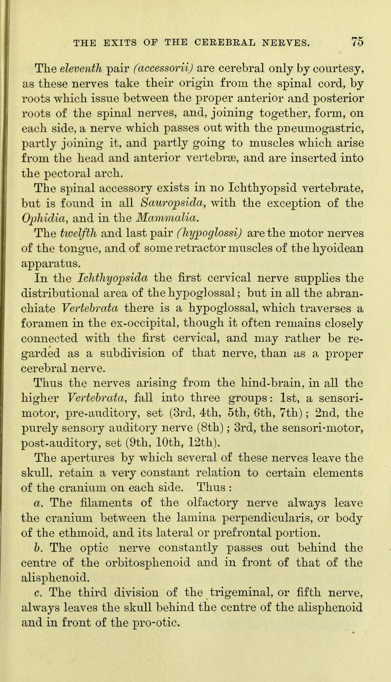 The eleventh pair faccessoriij are cerebral only by courtesy, as these nerves take their origin from the spinal cord, by roots which issue between the proper anterior and posterior roots of the spinal nerves, and, joining together, form, on each side, a nerve which passes out with the pneumogastric, partly joining it, and partly going to muscles which arise from the head and anterior vertebrae, and are inserted into the pectoral arch. The spinal accessory exists in no Ichthyopsid vertebrate, but is found in all Sauropsida, with the exception of the Opliidia, and in the Mammalia. The twelfth and last pair (hypoglossi) are the motor nerves of the tongue, and of some retractor muscles of the hyoidean apparatus. In the Ichthyopsida the first cervical nerve supplies the distributional area of the hypoglossal; but in all the abran- chiate Vertehrata there is a hypoglossal, which traverses a foramen in the ex-occipital, though it often remains closely connected with the first cervical, and may rather be re- garded as a subdivision of that nerve, than as a proper cerebral nerve. Thus the nerves arising from the hind-brain, in all the higher Vertehrata, fall into three groups: 1st, a sensori- motor, pre-auditory, set (3rd, 4th, 5th, 6th, 7th); 2nd, the purely sensory auditory nerve (8th); 3rd, the sensori-motor, post-auditory, set (9th, 10th, 12th). The apertures by which several of these nerves leave the skull, retain a very constant relation to certain elements of the cranium on each side. Thus : a. The filaments of the olfactory nerve always leave the cranium between the lamina perpendicularis, or body of the ethmoid, and its lateral or prefrontal portion. h. The optic nerve constantly passes out behind the centre of the orbitosphenoid and in front of that of the alisphenoid. c. The third division of the trigeminal, or fifth nerve, always leaves the skull behind the centre of the alisphenoid and in front of the pro-otic.