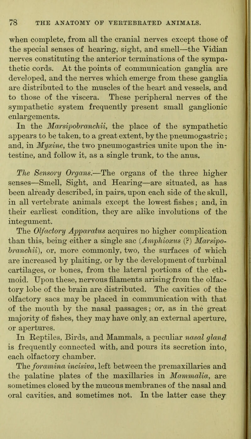 when complete, from all the cranial nerves except those of the special senses of hearing, sight, and smell—the Vidian nerves constituting the anterior terminations of the S3rmipa- thetic cords. At the points of communication ganglia are developed, and the nerves which emerge from these ganglia are distributed to the muscles of the heart and vessels, and to those of the viscera. These peripheral nerves of the sympathetic system frequently present small ganglionic enlargements. In the Marsipohranchii, the place of the sympathetic appears to be taken, to a great extent, by the pneumogastric; and, in Myxine, the two pneumogastrics unite upon the in- testine, and follow it, as a single trunk, to the anus. The Sensory Organs.—The organs of the three higher senses—Smell, Sight, and Hearing—are situated, as has been already described, in pairs, upon each side of the skull, in all vertebrate animals except the lowest fishes; and, in their earliest condition, they are alike involutions of the integument. The Olfactory Apparatus acquires no higher complication than this, being either a single sac {Amphioxus (?) Marsipo- hranchii), or, more commonly, two, the surfaces of which are increased by plaiting, or by the development of turbinal cartilages, or bones, from the lateral portions of the eth- moid. Upon these, nervous filaments arising from the olfac- tory lobe of the brain are distributed. The cavities of the olfactory sacs may be placed in communication with that of the mouth by the nasal passages; or, as in the great majority of fishes, they may have only an external aperture, or apertures. In Reptiles, Birds, and Mammals, a peculiar nasal gland is frequently connected with, and pours its secretion into, each olfactory chamber. The foramina incisiva, left between the premaxillaries and the palatine plates of the maxillaries in Mammalia, are sometimes closed by the mucous membranes of the nasal and oral cavities, and sometimes not. In the latter case they