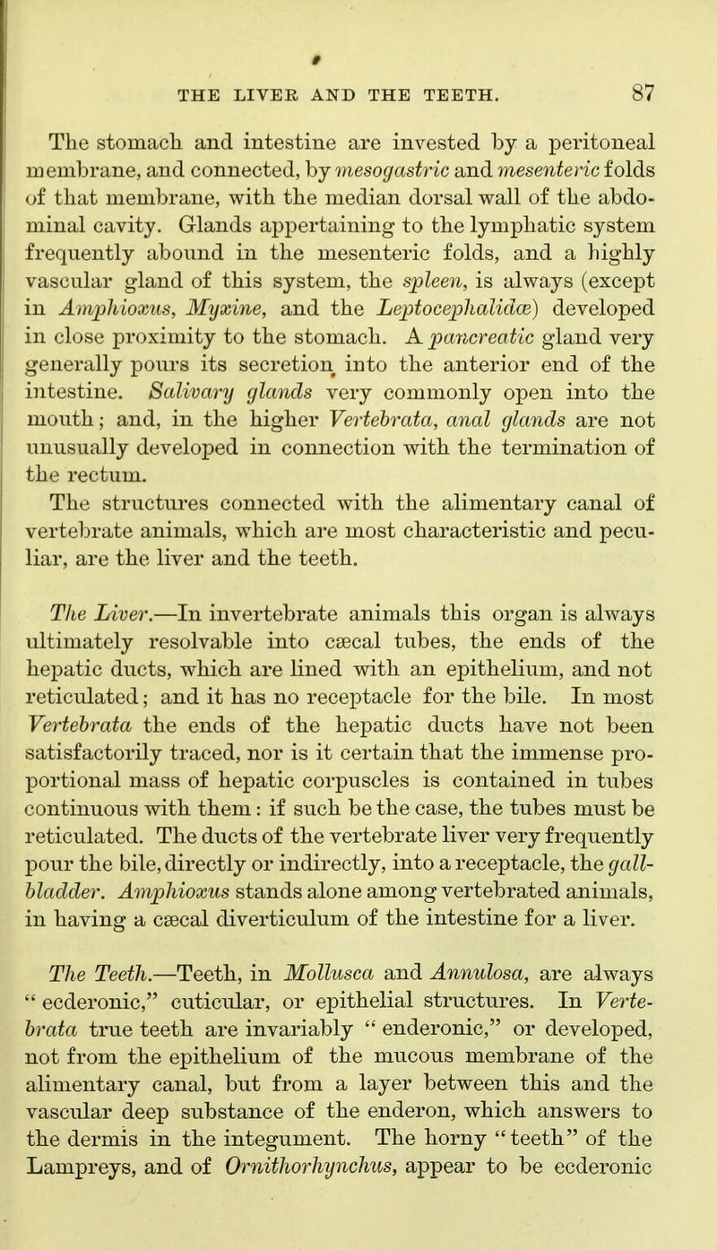 The stomach and intestine are invested by a peritoneal membrane, and connected, by mesogastric and mesenteric folds of that membrane, with the median dorsal wall of the abdo- minal cavity. Glands appertaining to the lymphatic system frequently abound in the mesenteric folds, and a highly vascular gland of this system, the spleen, is always (except in Amphioxus, Myxine, and the Leptocephalidce) developed in close proximity to the stomach. A pancreatic gland very generally pours its secretion into the anterior end of the intestine. Salivary glands very commonly open into the mouth; and, in the higher Vertehrata, anal glands are not unusually developed in connection with the termination of the rectum. The structures connected with the alimentary canal of vertebrate animals, which are most characteristic and pecu- liar, are the liver and the teeth. The Liver.—In invertebrate animals this organ is always ultimately resolvable into csecal tubes, the ends of the hepatic ducts, which are lined with an epithelium, and not reticulated; and it has no receptacle for the bile. In most Vertehrata the ends of the hepatic ducts have not been satisfactorily traced, nor is it certain that the immense pro- portional mass of hepatic corpuscles is contained in tubes continuous with them: if such be the case, the tubes must be reticulated. The ducts of the vertebrate liver very frequently pour the bile, directly or indirectly, into a receptacle, the gall- bladder. Amphioxus stands alone among vertebrated animals, in having a csecal diverticulum of the intestine for a liver. The Teeth.—Teeth, in Mollusca and Annulosa, are always  ecderonic, cuticular, or epithelial structures. In Verte- hrata true teeth are invariably  enderonic, or developed, not from the epithelium of the mucous membrane of the alimentary canal, but from a layer between this and the vascular deep substance of the enderon, which answers to the dermis in the integument. The horny teeth of the Lampreys, and of Ornithorhynchus, appear to be ecderonic