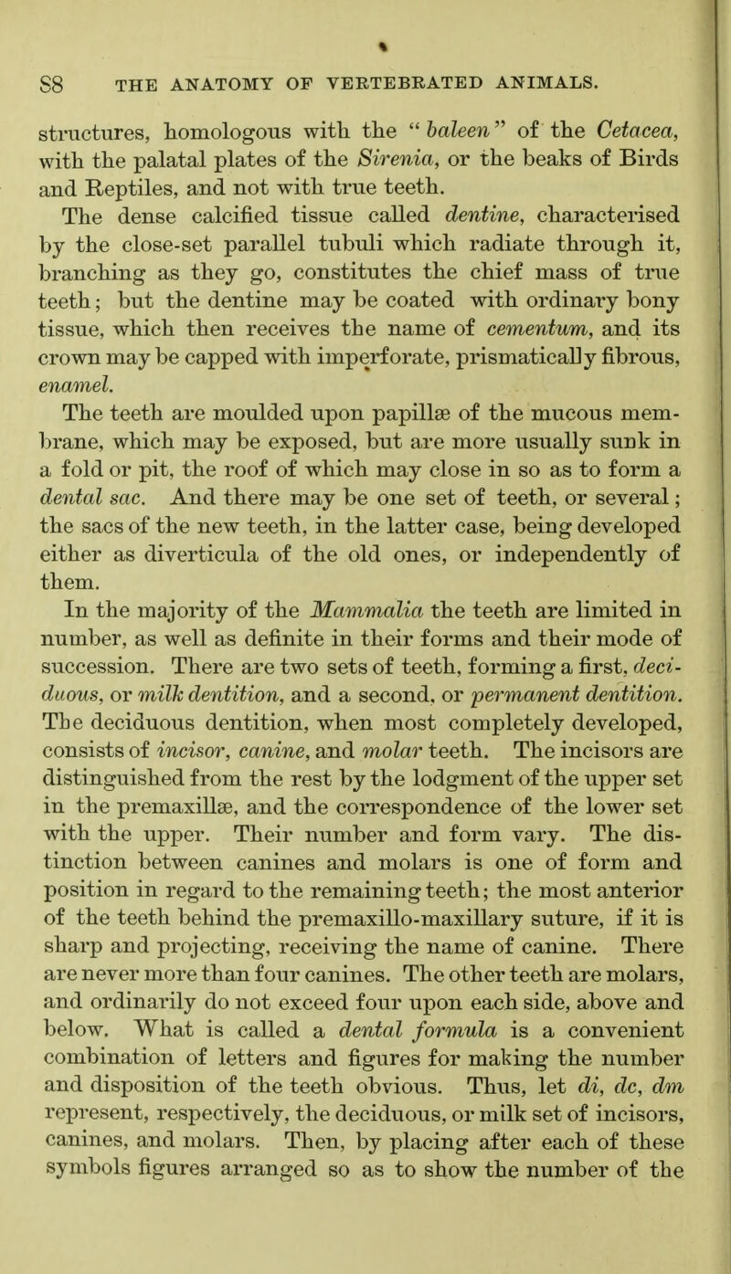 % S8 THE ANATOMY OF VERTEBRATED ANIMALS. structures, homologous with the haleen of the Cetacea, with the palatal plates of the Sirenia, or the beaks of Birds and Reptiles, and not with true teeth. The dense calcified tissue called dentine, characterised by the close-set parallel tubuli which radiate through it, branching as they go, constitutes the chief mass of true teeth; but the dentine may be coated with ordinary bony tissue, which then receives the name of cementum, and its crown may be capped with imperforate, prismatically fibrous, enamel. The teeth are moulded upon papillae of the mucous mem- brane, which may be exposed, but are more usually sunk in a fold or pit, the roof of which may close in so as to form a dental sac. And there may be one set of teeth, or several; the sacs of the new teeth, in the latter case, being developed either as diverticula of the old ones, or independently of them. In the majority of the Mammalia the teeth are limited in number, as well as definite in their forms and their mode of succession. There are two sets of teeth, forming a first, deci- duous, or milk dentition, and a second, or permanent dentition. The deciduous dentition, when most completely developed, consists of incisor, canine, and molar teeth. The incisors are distinguished from the rest by the lodgment of the upper set in the premaxillae, and the correspondence of the lower set with the upper. Their number and form vary. The dis- tinction between canines and molars is one of form and position in regard to the remaining teeth; the most anterior of the teeth behind the premaxillo-maxillary suture, if it is sharp and projecting, receiving the name of canine. There are never more than four canines. The other teeth are molars, and ordinarily do not exceed four upon each side, above and below. What is called a dental formula is a convenient combination of letters and figures for making the number and disposition of the teeth obvious. Thus, let di, dc, dm represent, respectively, the deciduous, or milk set of incisors, canines, and molars. Then, by placing after each of these symbols figures arranged so as to show the number of the