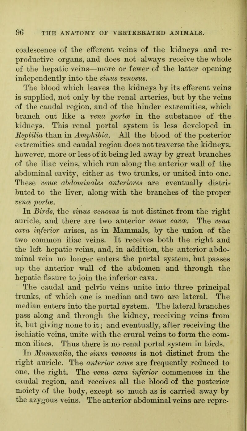 coalescence of tlie efferent veins of the kidneys and re- productive organs, and does not always receive the whole of the hepatic veins—more or fewer of the latter opening independently into the sinus venosus. The blood which leaves the kidneys by its efferent veins is supplied, not only by the renal arteries, but by the veins of the caudal region, and of the hinder extremities, which branch out like a vena portce in the substance of the kidneys. This renal portal system is less developed in Reptilia than in Amphibia. All the blood of the posterior extremities and caudal region does not traverse the kidneys, however, more or less of it being led away by great branches of the iliac veins, which run along the anterior wall of the abdominal cavity, either as two trunks, or united into one. These vencB abdominales anteriores are eventually distri- buted to the liver, along with the branches of the proper vence portce. In Birds, the sinus venosus is not distinct from the right auricle, and there are two anterior vencE cavce. The vena cava inferior arises, as in Mammals, by the union of the two common iliac veins. It receives both the right and the left hepatic veins, and, in addition, the anterior abdo- minal vein no longer enters the portal system, but passes up the anterior wall of the abdomen and through the hepatic fissure to join the inferior cava. The caudal and pelvic veins unite into three principal trunks, of which one is median and two are lateral. The median enters into the portal system. The lateral branches pass along and through the kidney, receiving veins from it, but giving none to it; and eventually, after receiving the ischiatic veins, unite with the crural veins to form the com- mon iliacs. Thus there is no renal portal system in birds. In Mammalia, the sinus venosus is not distinct from the right auricle. The anterior cavce are frequently reduced to one, the right. The vena cava inferior commences in the caudal region, and receives all the blood of the posterior moiety of the body, except so much as is carried away by the azygous veins. The anterior abdominal veins are repre-